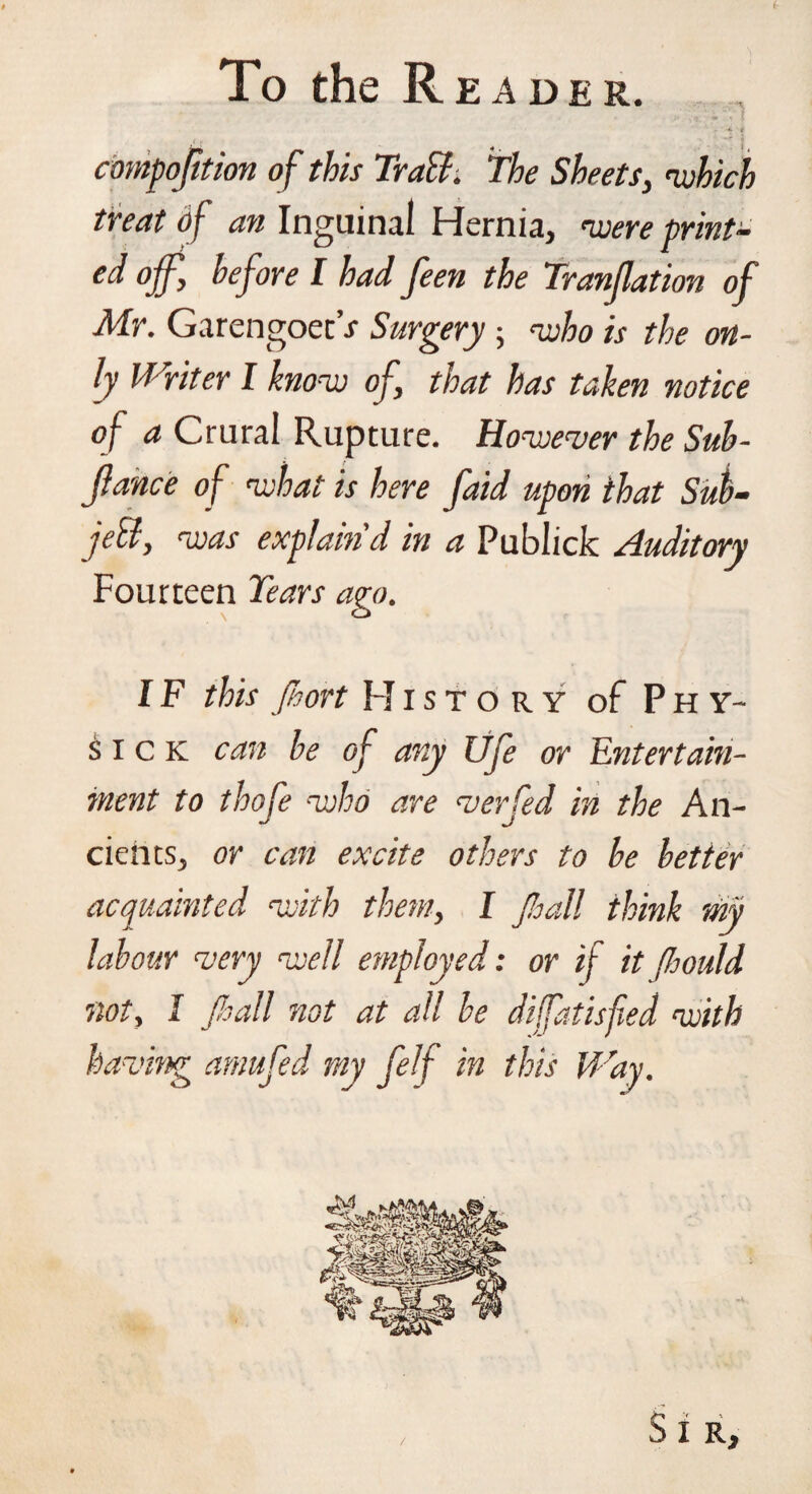 To the Reader. - • •* i { y 4‘ J compojition of this TraB. The Sheets, 'which treat of an Inguinal Hernia, woere print¬ ed off, before I had feen the Tranjlation of Mr. GarengoetV Surgery ; who is the on¬ ly Writer I know of, that has taken notice of a Crural Rupture. However the Suh- jlance of what is here faid upon that Sub- jeB, was explain'd in a Publick Auditory Fourteen Tears ago. IF this Jhort History of Phy- sick can be of any life or Entertain¬ ment to thofe who are verfed in the An¬ cients, or can excite others to be better acquainted with them, I fiall think my labour very well employed: or if itJhould not, I fiall not at all be diffatisfied with having arnufed my felf in this Way. /