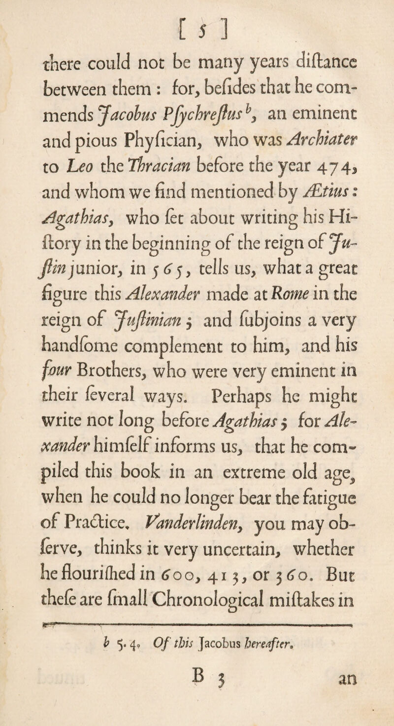 there could not be many years diftance between them : for, befxdes that he com¬ mends Jacobus Pfychrejlusan eminent and pious Phyfician, who was Archiater to Leo the Thracian before the year 474, and whom we find mentioned by ALtius: Agathias} who fet about writing his Hi- ftory in the beginning of the reign of Ju- Jlin junior, in 5 6 5, tells us, what a great figure this Alexander made at Rome in the reign of JuJlinian $ and fubjoins a very handfome complement to him, and his four Brothers, who were very eminent in their feveral ways. Perhaps he might write not long before Agathias j for Ale¬ xander himfelf informs us, that he com¬ piled this book in an extreme old ages when he could no longer bear the fatigue of Pradtice, Vanderlinden, you may ob- ferve, thinks it very uncertain, whether he flourifhed in 600, 413, or 360. But thefe are frnall Chronological miftakes in b 5. 4? Of this jacobus hereafter, B 3 an