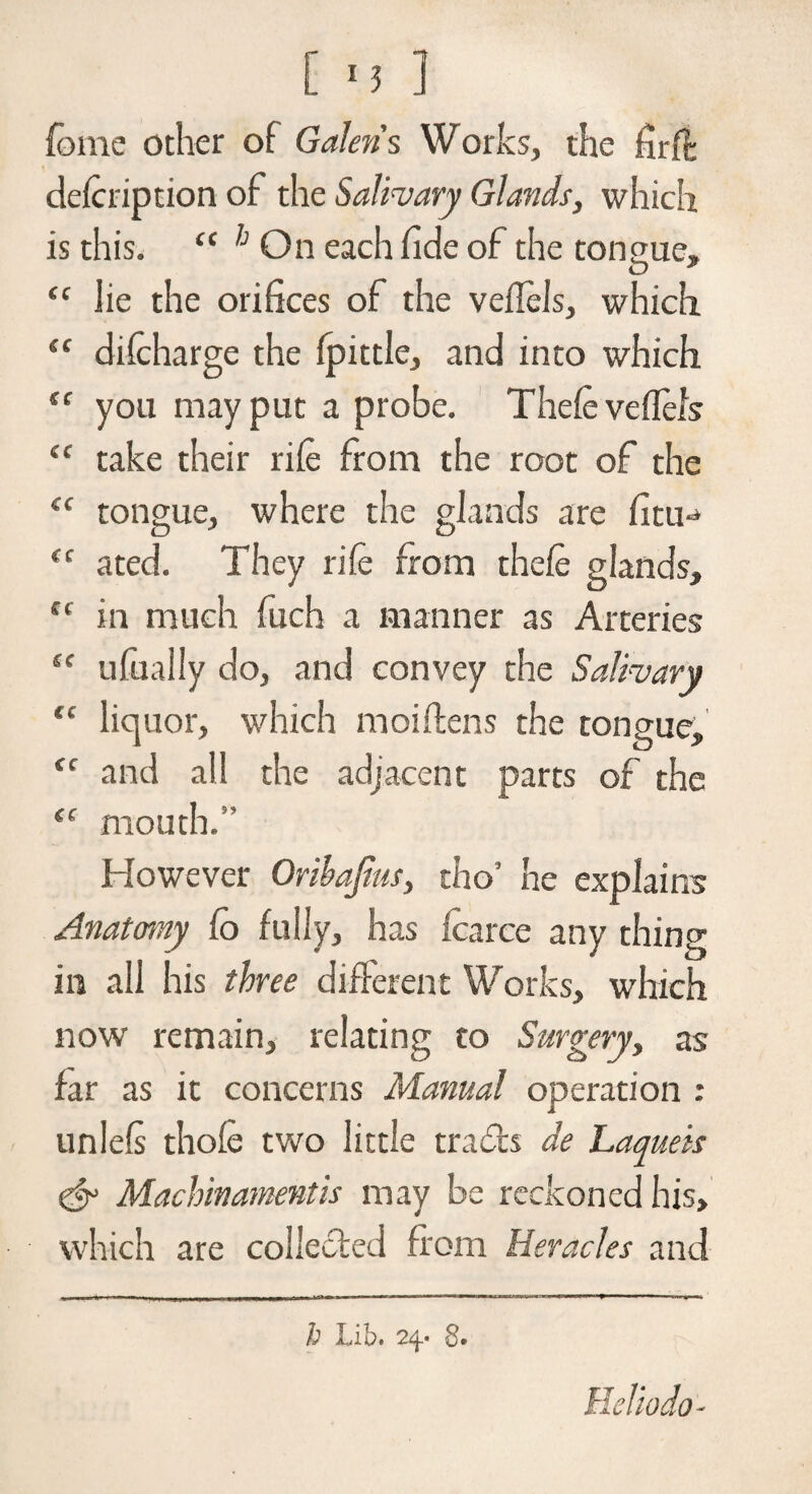 fome other of Galen's Works, the firft defeription of the Salivary Glands, which is this. “ On each fide of the tongue, “ lie the orifices of the veffels, which “ difeharge the fpittle, and into which tf you may put a probe. Thefe veflels “ take their rife from the root of the cc tongue, where the glands are fitu^ <c a ted. They rife from thefe glands, tc in much fuch a manner as Arteries “ ufually do, and convey the Salivary <c liquor, which moiftens the tongue, “ and all the adjacent parts of the (( mouth.” However Oribajius, cho’ he explains Anatomy fo fully, has fcarce any thing in all his three different Works, which now remain, relating to Surgery, as far as it concerns Manual operation : unlels thole two little tra&s de Laqueis & Machinamentis may be reckoned his, which are collected from Heracles and h Lib. 24. 8e Hello do-