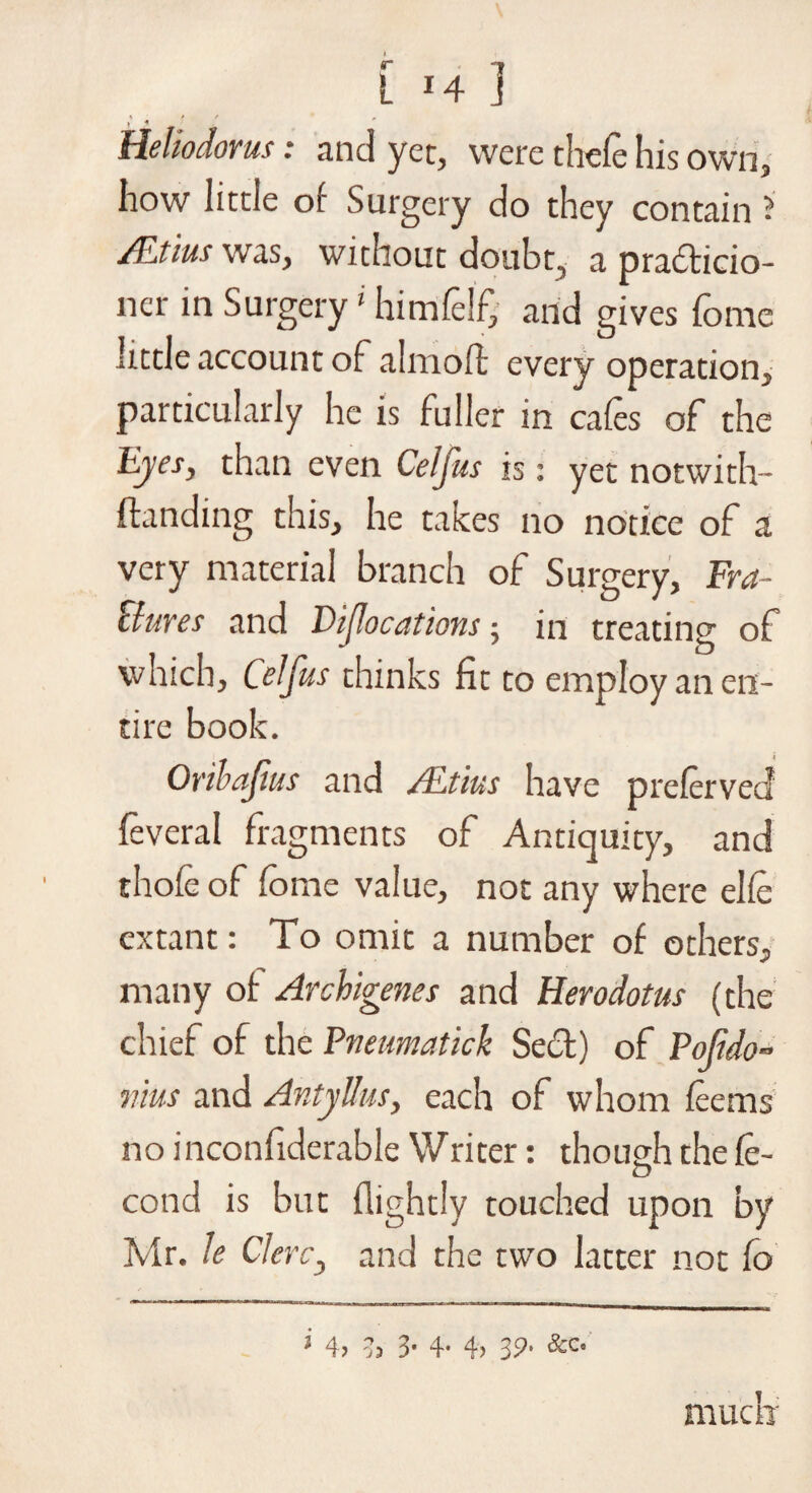 »' « Heliodorm: and yet, were thefe his own, how little of Surgery do they contain ? mius was, without doubt, a prafticio- ner in Surgery * himfelf, and gives fome little account of ahnofl every operation, particularly he is fuller in cafes of the Eyes, than even Cefjus is: yet notwith- ftanding this, he takes no notice of a very material branch of Surgery, Fra¬ ctures and DiJIocations; in treating of which, Celfus thinks fit to employ an en¬ tire book. Oribafm and ALtius have preferved feveral fragments of Antiquity, and thole of Co me value, not any where elfe extant: To omit a number of others, many of Archigenes and Herodotus (the chief of the Pneumatick Sect) of Pojido- mm and AntyUus, each of whom feems no inconfiderable Writer: though the fe- cond is but (lightly touched upon by Mr. le Cl eve, and the two latter not fo i 4> 35 3- 4- 4> 39- &c- mucli