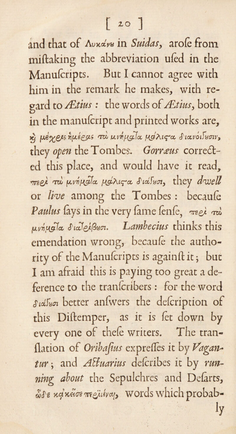 [ ] and that of AvkcIpu in Suidas, arofe from miftaking the abbreviation ufed in the Manufcripts. But I cannot agree with him in the remark he makes, with re¬ gard to ALtius : the words of ALtius, both in the manufcript and printed works are, x, rifLioc/.i <nh uvTi{g.\a. ngXufa, S lavoifumv, they open the Tom be?. Gorraus correct¬ ed this place, and would have it read, rrnsd TtH [Avr/H^fa. [-(clxu^a. S'lAwn, they dwell or live among the Tombes : becaufe Paulus fays in the very fame fenfe, <tuL fjLvvngdct, S-idJe/^m. Lamlecius thinks this emendation wrong, becaule the autho¬ rity of the Manufcripts is again ft it; but I am afraid this is paying too great a de¬ ference to the tranferibers: for the word Siccfxai better anfwers the defeription of this Diftemper, as it is fet down by every one of thefe writers. The tran- ftation of Oribajius exprefles it by Vagan- tur-, and ABuarius defcribes it by run¬ ning about the Sepulchres and Defarts, wle Kcjxeim'm&ihcu, words which probab-