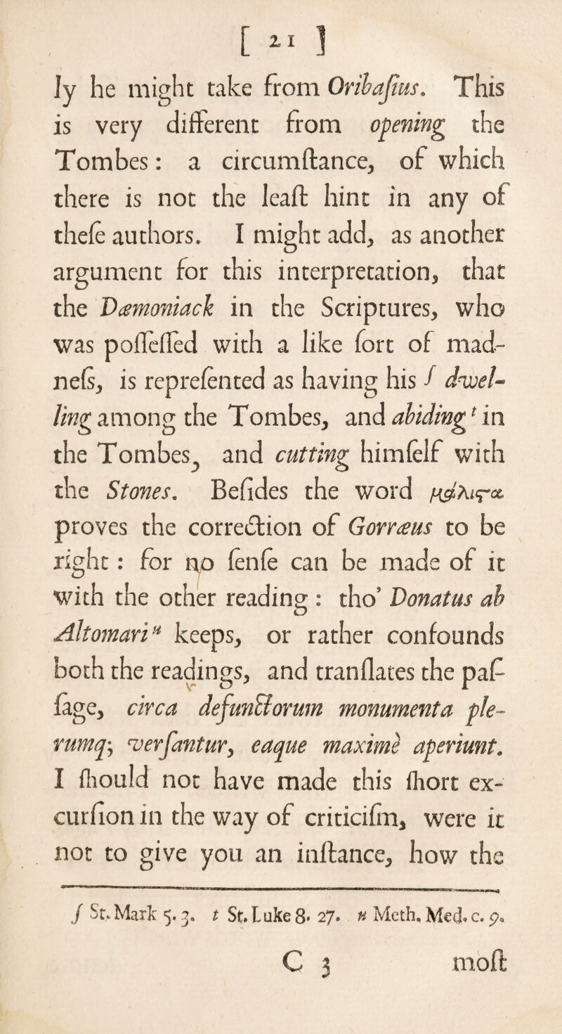 [ ] Jy he might take from Oribajlus. This is very different from opening the Tombes: a circumflance, of which there is not the leaffc hint in any of thefe authors. I might add, as another argument for this interpretation, that the Vamoniack in the Scriptures, who was poffefled with a like fort of mad- nefs, is reprefented as having his f dwel¬ ling among the Tombes, and abiding1 in the Tombes., and cutting himfelf with the Stones. Befides the word proves the correction of Gorraus to be right: for n,o fenfe can be made of it with the other reading : tho’ Donatus ah Altomari* keeps, or rather confounds both the readings, and tranflates the paf fage, circa defunctonnn monumenta ple- vurnq-, verfantur, eaque maxime aperiunt. I fhould not have made this fhort ex- curfion in the way of criticifm, were it not to give you an inftance, how the ./ St. Mark 5.3. t St. L uke 8- 27. » Mcth. Med. c. p. C 3 mold