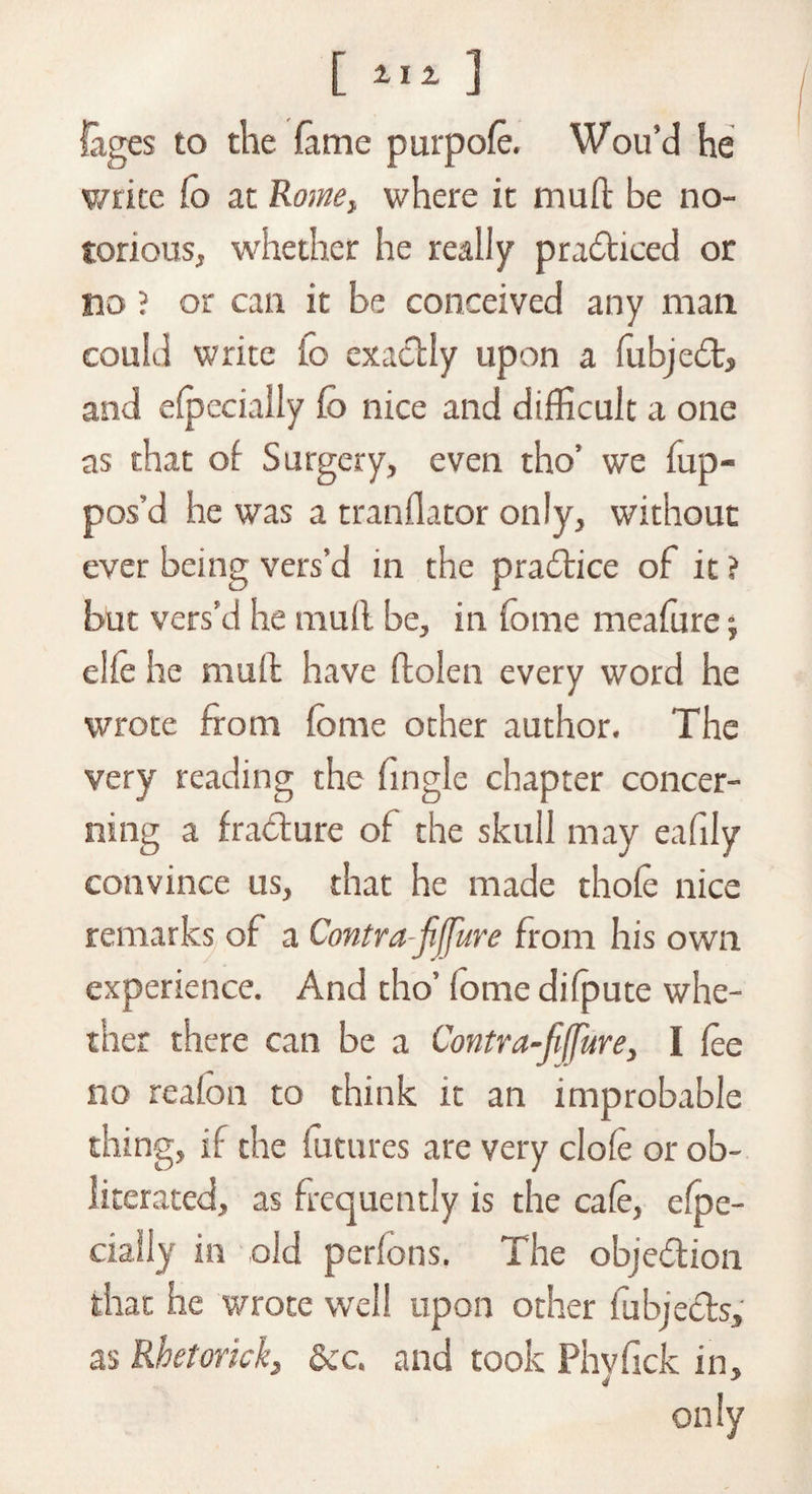 lages to the fame purpofe. Wou’d he write Co at Rome> where it muft be no¬ torious, whether he really pradticed or no ? or can it be conceived any man could write io exactly upon a fubje£t, and Specially fo nice and difficult a one as that of Surgery, even tho’ we fup- pos’d he was a tranflator only, without ever being vers’d in the practice of it ? but vers’d he muff be, in fome meafure j elfe he muft have ftolen every word he wrote from fome other author. The very reading the (ingle chapter concer¬ ning a fracture of the skull may eafily convince us, that he made thole nice remarks of a Contra jifjure from his own experience. And tho’ (ome difpute whe¬ ther there can be a Contra-fiffure, I fee no reafon to think it an improbable thing, if the futures are very dole or ob¬ literated, as frequently is the cafe, efoe- cially in old perfons, The objection that he wrote well upon other fubjects, as Rhetorick} dec. and took Phyfick in, only