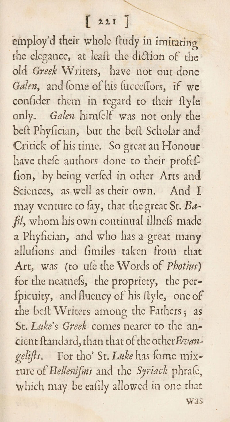 the elegance, at leait the didtion of the old Greek Writers, have not out done Galen, and fome of his (ucceffors, if we confider them in regard to their ftyle only. Galen him (elf was not only the beft Phyftcian, but the befl Scholar and Critick of his time. So great an Honour have thefe authors done to their profef fion, by being verfed in other Arts and Sciences, as well as their own. And I may venture to fay, that the great Sc. Ba- JU, whom his own continual illnefs made a Phyftcian, and who has a great many allufions and ftmiles taken from that Art, was (to u(e the Words of Photius) for the neatnefs, the propriety, the per- fpicuity, and fluency of his ftyle, one of the beft Writers among the Fathers 5 as St. Luke’s Greek comes nearer to the an¬ cient ftandard, than that of the otherE'zwz- gelifls. For tho’ St. Luke has fome mix¬ ture of Eellenifms and the Syriack phrafe, which may be eafiiy allowed in one that was