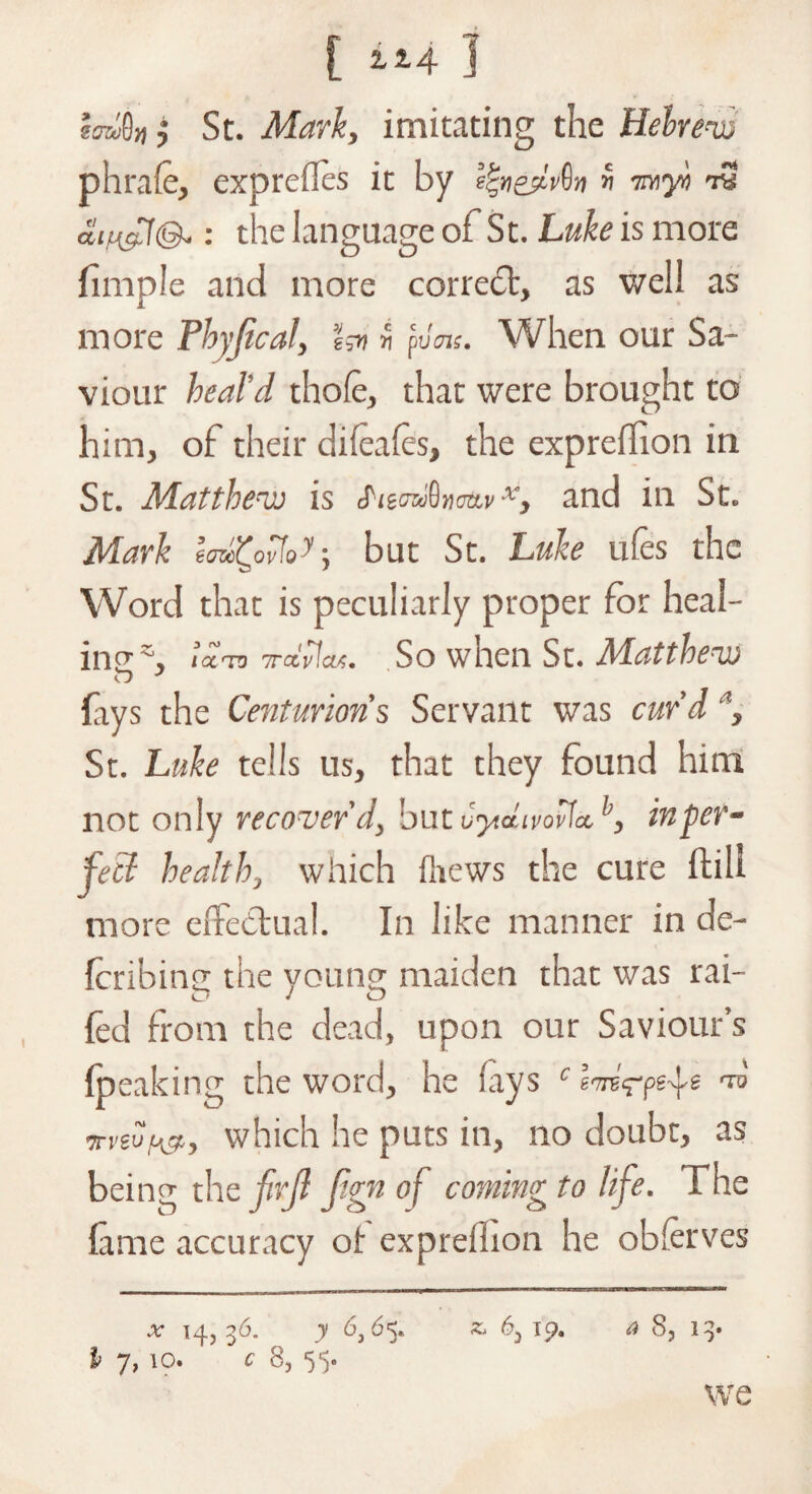 [ “4 ] imi8» ,* St. Mark, imitating the Hebrew phrafe, exprefles it by i^nedv^n« -myt rS the language of St. Luke is more fimple and more correct, as well as more Thyjical, Isu « pvan. When our Sa¬ viour heal'd thofe, that were brought to him, of their difeafes, the expreilion in St. Matthew is Siz<ru§n<m,vx, and in St. Mark eaw£ov7o^ but St. Luke ufes the Word that is peculiarly proper for heal¬ ing % la-TO 7rctv Jett;. So when Sc. Matthew fays the Centurions Servant was curd St. Luke tells us, that they found him not only recover'd, but Cyidivovdh, inter¬ ject health, which {hews the cure ftill more effectual. In like manner in de¬ ferring the young maiden that was rai- O J o fed from the dead, upon our Saviour’s (peaking the word, he fays c ™ •jrvivp&, which he puts in, no doubt, as being the firft Jign of coming to life. The fame accuracy ot expreilion he observes .*• 14,36. y 6,65. £4 6, ip. a 8, 13* If 7, 10. c 8, 55. we