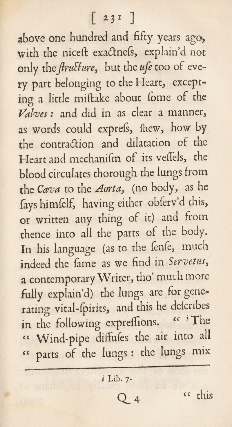 [ 13l ] above one hundred and fifty years ago, with the niceft exadnefs, explain’d not only the jlruBure, but the ufe too of eve¬ ry part belonging to the Heart, except¬ ing a little miftake about iome of the Valves: and did in as clear a manner, as words could exprels, fhew, how by the contradion and dilatation of the Heart and mechanifm of its veffels, the blood circulates thorough the lungs from the Cava to the Aorta, (no body, as he fays himfelf, having either obferv’d this, or written any thing of it) and from thence into all the parts of the body. In his language (as to the fenfe, much indeed the lame as we find in >ervetus, a contemporary Writer, tho’ much more fully explain’d) the lungs are for gene¬ rating vital-lpirits, and this he defcribes in the following exprelftons. 11 ' The <c Wind-pipe ditfufes the air into all <c parts of the lungs : the lungs mix (C i Lib. 7* Q. 4 this