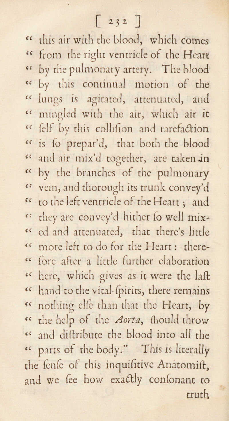 [ >l‘ ] cc this air with the blood, which comes “ from the right ventricle of the Heart “ by the pulmonary artery. The blood <c by this continual motion of the cc lungs is agitated, attenuated, and “ ming led with the air, winch air it “ felf by this colhfion and rarefaction “ is fo prepar’d, that both the blood (c and air mix’d together, are taken -in “ by the branches of the pulmonary “ vein, and thorough its trunk convey’d lc to the left ventricle of the Heart; and <c they are convey’d hither fo well mix- (C cd and attenuated, that there’s little “ more left to do for the Heart: there- ‘c fore after a little further elaboration <c here, which gives as it were the laffc tc hand to the vital-(pints, there remains tc nothing elfe than that the Heart, by “ the help of the Aorta, fhould throw iC and diftribute the blood into all the 11 parts of the body.” This is literally the fenfe of this inquifitive Anatomiff, and we fee how exaCtly con'onant to truth