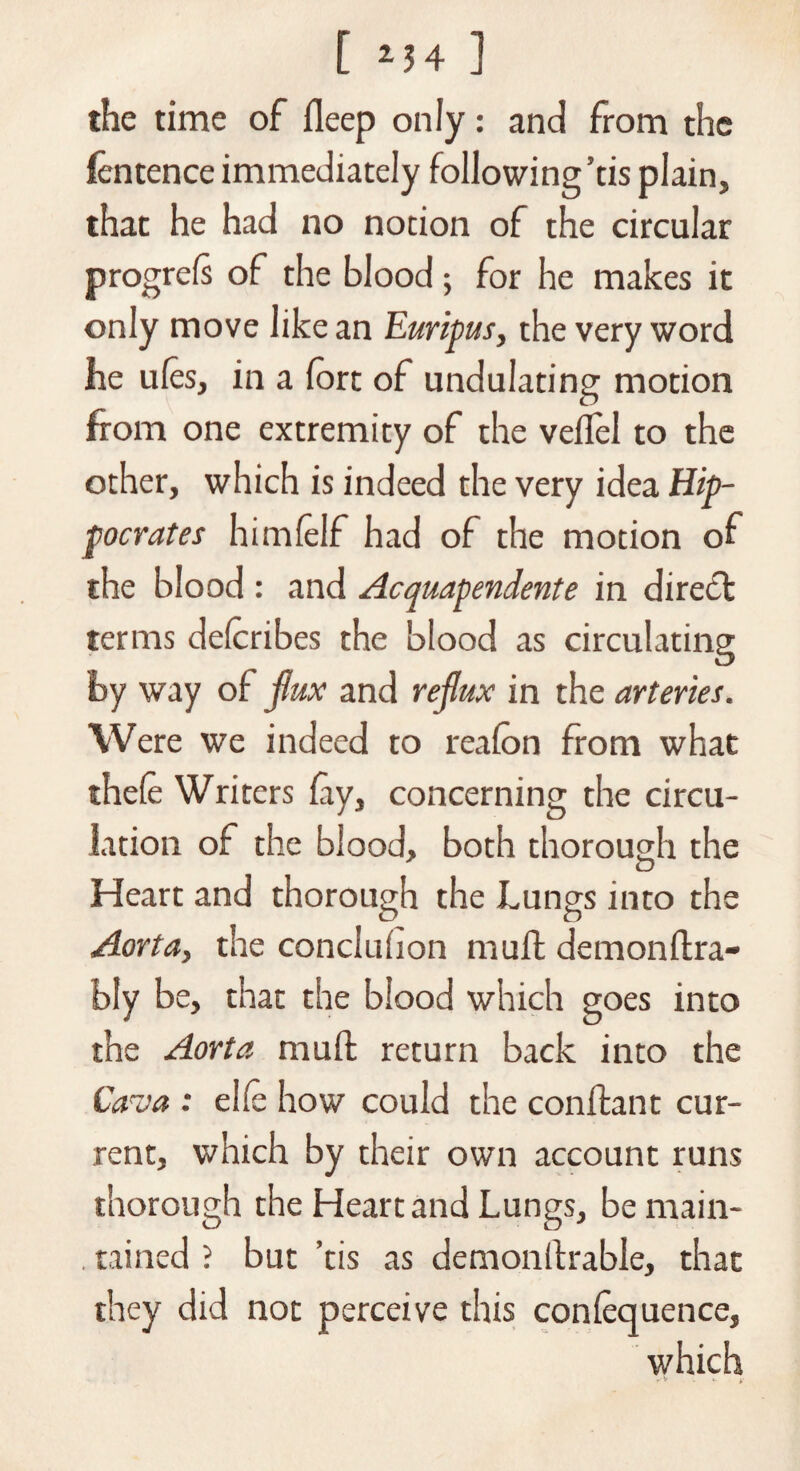 the time of ileep only: and from the fentence immediately following’tis plain, that he had no notion of the circular progress of the blood; for he makes it only move like an Euripus, the very word he ules, in a fort of undulating motion from one extremity of the veflel to the other, which is indeed the very idea Hip¬ pocrates himfelf had of the motion of the blood : and Acquapendente in dire£t terms delcribes the blood as circulating by way of flux and reflux in the arteries. Were we indeed to realon from what thefe Writers lay, concerning the circu¬ lation of the blood, both thorough the Heart and thorough the Lungs into the Aorta, the conciuhon muff demonftra- bly be, that the blood which goes into the Aorta mull return back into the Caro a : elle how could the conffcant cur¬ rent, which by their own account runs thorough the Heart and Lungs, be main- . rained ? but ’tis as demonftrable, that they did not perceive this conlequence, which