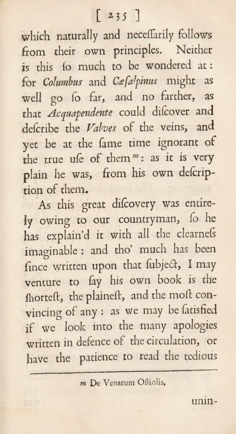 which naturally and necefiarily follows from their own principles. Neither is this (o much to be wondered at: for Columbus and Cafatynus might as well go fo far, and no farcher, as that Acquayendente could dilcover and delctibe the Valves of the veins, and yet be at the fame time ignorant of the true ufe of themw: as it is very plain he was, from his own defcrip- tion of them. As this great difcovery was entire¬ ly owing to our countryman, lo he has explain’d it with all the clearnels imaginable : and tho’ much has been fince written upon that fubject, 1 may venture to fay his own book is the ihorteft, the plained:, and the mod: con¬ vincing of any : as we may be fatisfied if we look into the many apologies written in defence of the circulation, or have the patience to read the tedious m De Venarum Ofliolis, unin-