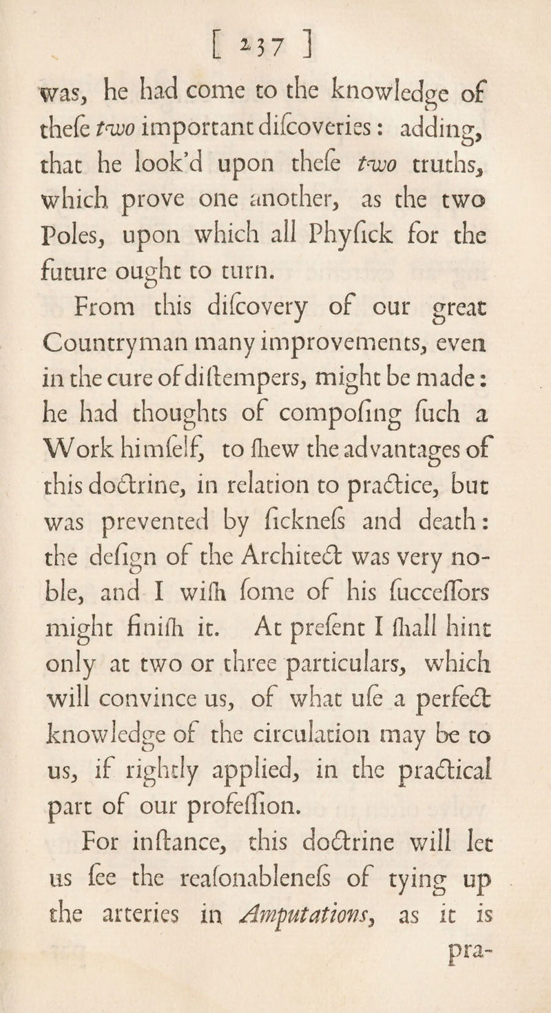 was, he hat] come to the knowledge of thefe two important difcoveries: adding, that he look’d upon thele two truths, which prove one another, as the two Poles, upon which all Phyfick for the future ought to turn. From this difeovery of our great Countryman many improvements, even in the cure of diflempers, might be made: he had thoughts of compofeng fuch a Work himfelf, to fhew the advantages of this doctrine, in relation to practice, but was prevented by ficknefs and death: the defign of the Architedl was very no¬ ble, and I wifh home of his fucceflbrs might finiilr it. At prefent I fltall hint only at two or three particulars, which will convince us, of what ufe a perfect knowledge of the circulation may be to us, if rightly applied, in the practical part of our profdfeon. For in fiance, this dodtrine will let us fee the reafonablenefs of tying up the arteries in /Imputations, as it is pra-