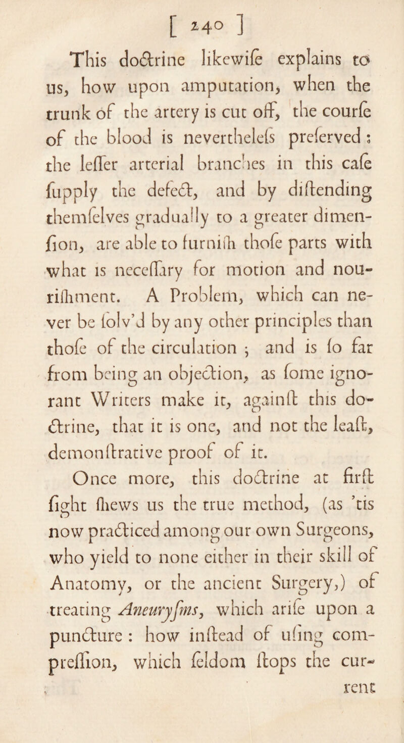 This dobtrine likewife explains to us, how upon amputation, when the trunk of the artery is cut off, the courfe of the blood is neverthelefs preferved; the lefTer arterial branches in this cafe fupply the defebt, and by dilending thenafelves gradually to a greater dirnen- fion, are able to furniih thofe parts with what is neceflary for motion and nou- riihment. A Problem, which can ne¬ ver be tolv’d by any ocher principles than thofe of the circulation ; and is fo far from being an objection, as fome igno¬ rant Writers make it, again It this do- btrine, that it is one, and not the leaft, demonflrative proof of it. Once more, this dobtrine at nrfl fight fliews us the true method, (as ’tis now prabticed among our own Surgeons, who yield to none either in their skill of Anatomy, or the ancient Surgery,) of treating Aneuryfms, which ante upon a punbture : how inftead of ufing com- preflion, which feldom flops the cur¬ rent