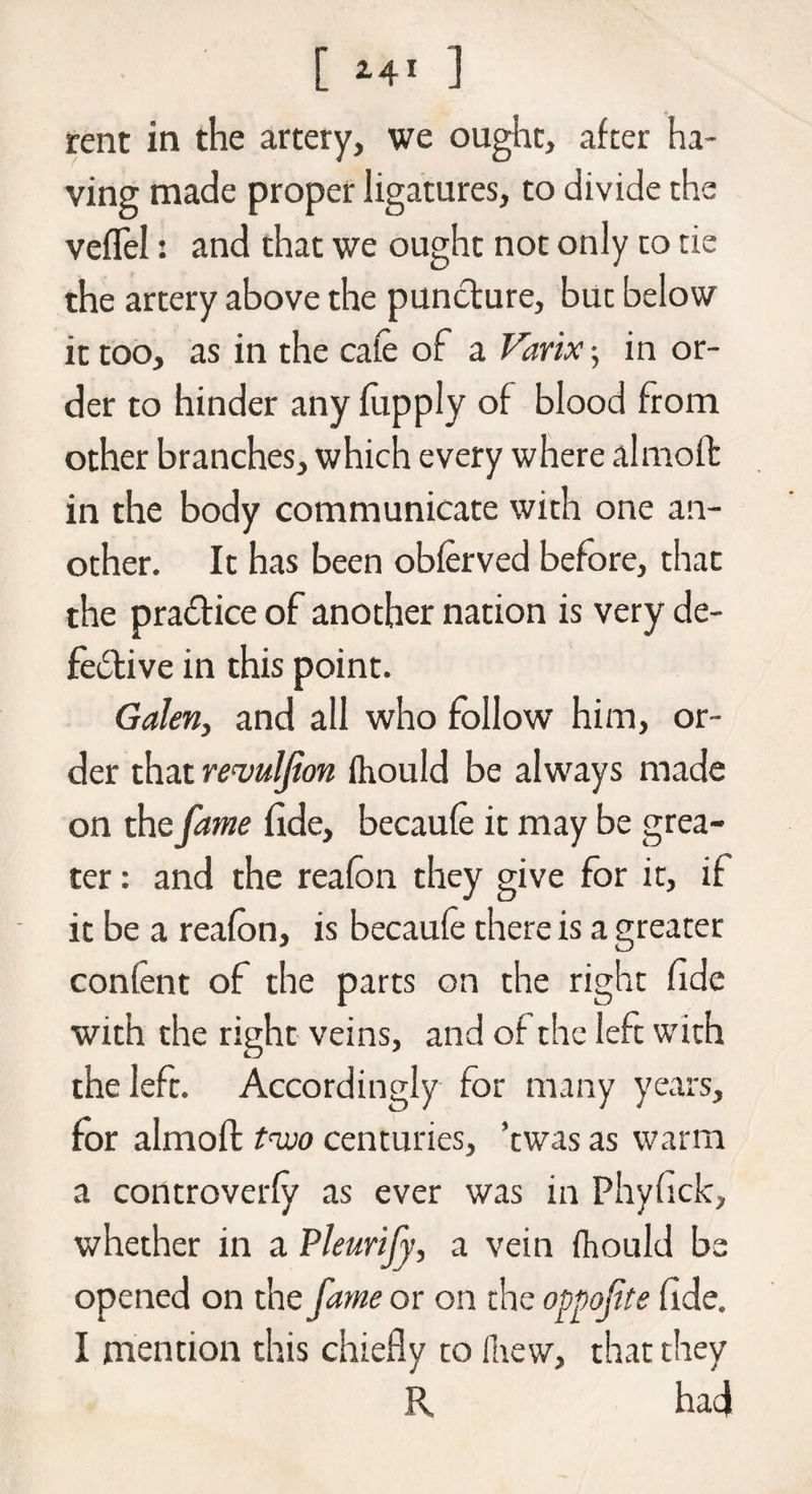 rent in the artery, we ought, after ha¬ ving made proper ligatures, to divide the veffel: and that we ought not only to tie the artery above the puncture, buc below it too, as in the cafe of a Varix ; in or¬ der to hinder any fupply of blood from other branches, which every where almoft in the body communicate with one an¬ other. It has been obferved before, that the practice of another nation is very de- fe&ive in this point. Galen, and all who follow him, or¬ der that revulfion ftiould be always made on the fame fide, becaufe it may be grea¬ ter : and the reafon they give for it, if it be a reafon, is becaufe there is a greater conlent of the parts on the right fide with the right veins, and of the left with the left. Accordingly for many years, for almoft two centuries, ’twas as warm a controverfy as ever was in Phyfick, whether in a Pleurify, a vein fhould be opened on the fame or on the oppofte fide. I mention this chiefly to Hiew, that they R had