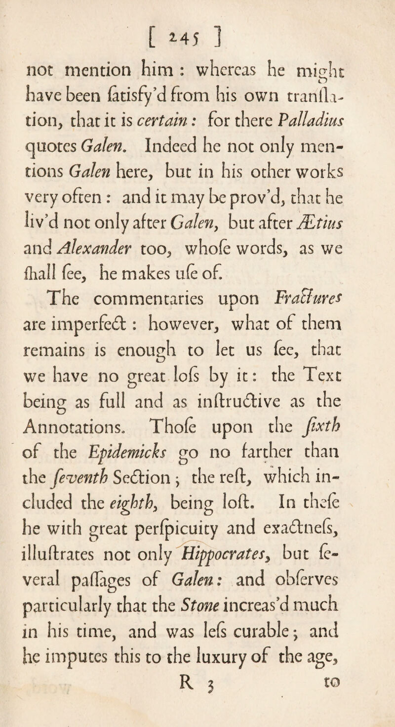 [ 2-45 ] not mention him : whereas he might o have been fatisfy’d from his own tranlla- tion, that it is certain: for there Palladius quotes Galen. Indeed he not only men¬ tions Galen here, but in his other works very often : and it may be prov’d, that he liv’d not only after Galen, but after Mtius and Alexander too, whofe words, as we dial I fee, he makes ufe of. The commentaries upon FraBures are imperfect: however, what of them remains is enough to let us fee, that we have no great loft by it: the Text being as full and as inftrudtive as the Annotations. Thofe upon the jixth of the Epidemicks go no farther than the feventh Seition ■, the reft, which in¬ cluded the eighth, being loft. In thefe he with great perfpicuity and exadtnefs, illuftrates not only Hippocrates, but fe- veral padages of Galen: and obferves particularly that the Stone increas’d much in his time, and was lefs curable; and he imputes this to the luxury of the age, R 3 to