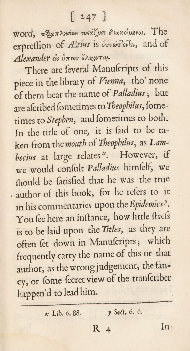 Word, r'hricnm vu&Cvai <PicLK&fAevoto The expreflion of ALtius is u7rwr!ovIes3 and of AlcXMdeY a$ vwvov 2ayyvTct]. There are feveral Manufcripts of this piece in the library of Vienna, tho’ none of them bear the name of Palladium j but are afcribed fometimes to Theophilus, fome- times to Stephen, and fometimes to both. In the title of one, it is faid to be ta¬ ken from the mouth of Theophilus, as Lam- hecius at large relates v. However, if we would confult Palladius himfelf, we ihould be fatisfied that he was the true author of this book, for he refers to it in his commentaries upon the EpidemicsK You fee here an inflance, how little ftrcfs is to be laid upon the Titles, as they ate often fet down in jVIanufcripts j which frequently carry the name of this or that author, as the wrong judgement, the fan- cy, or fome fecret view of the tranferiber happen’d to lead him. A' Lib. 6. 88* y Se£h 6. 6, K 4 In-