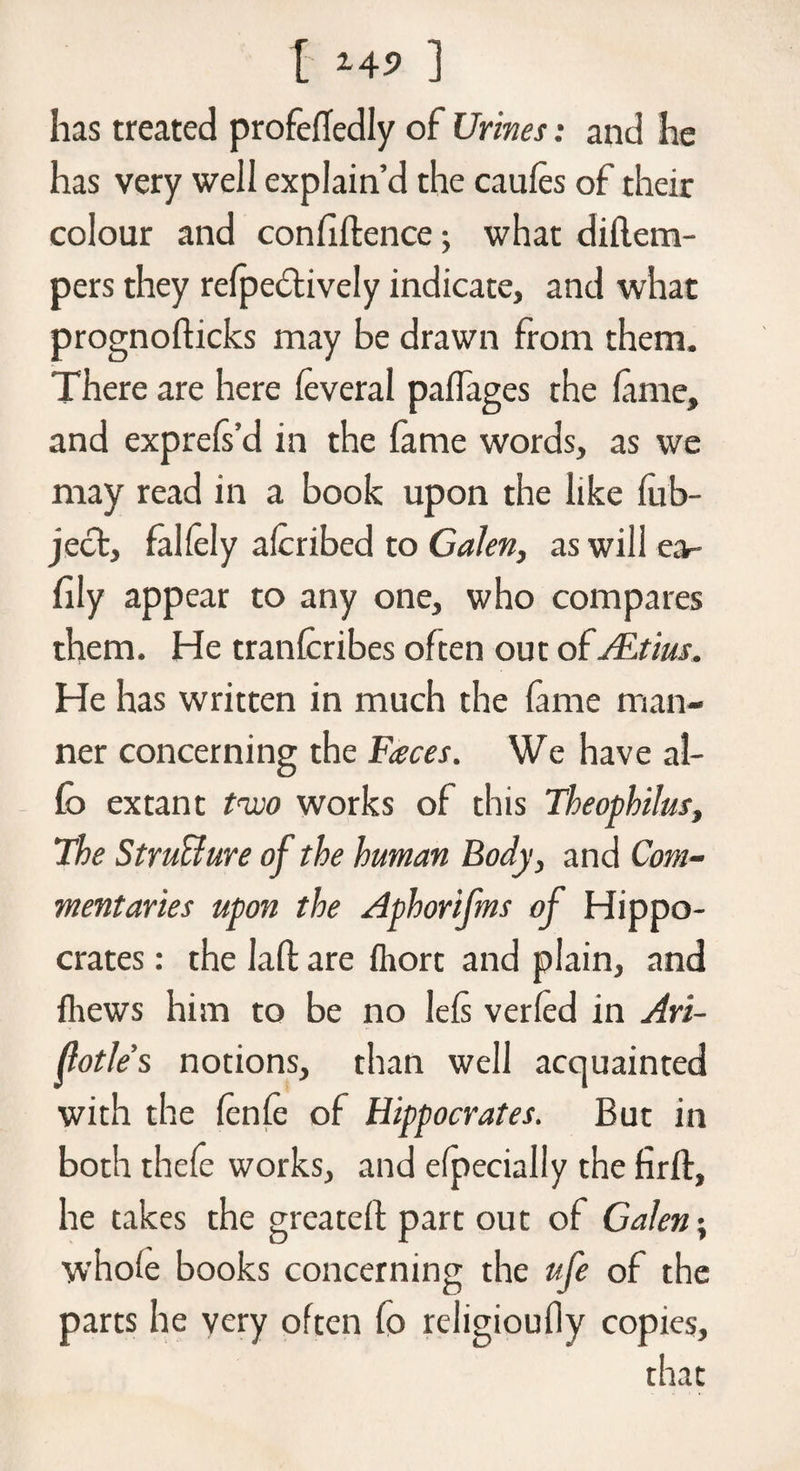 has treated profeffedly of Urines: and he has very well explain’d the caules of their colour and confiftence; what diflem- pers they reflectively indicate, and what prognofticks may be drawn from them. There are here feveral palfages the fame, and exprefs’d in the fame words, as we may read in a book upon the like fub- ject, fallely alcribed to Galen, aswili e.v fily appear to any one, who compares them. He tranfcribes often out of ALtius. He has written in much the fame man¬ ner concerning the Faces. We have ai- fo extant tem works of this Theophilus, The Structure of the human Body, and Com¬ mentaries upon the Aphorifms of Hippo¬ crates : the Iaft are fhort and plain, and fhews him to be no lefs verfed in Ari- flotle’s notions, than well acquainted with the fenfe of Hippocrates. But in both thefe works, and specially the firft, he takes the greateff part out of Galen; whole books concerning the ufe of the parts he very often fo religioufly copies, that