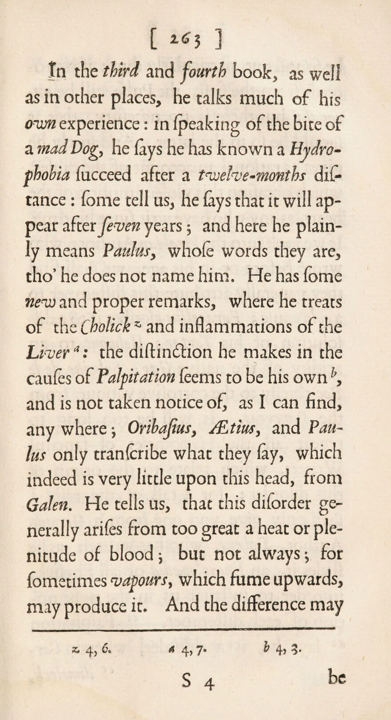 [ 1 In the third and fourth book, as well as in ocher places, he talks much of his own experience: in (peaking of the bite of a mad Dog, he lays he has known a Hydro¬ phobia lucceed after a twelve-months dis¬ tance : feme tell us, he lays that it will ap¬ pear after feven years 5 and here he plain¬ ly means Paulus, whole words they are, tho’ he does not name him. He has feme new and proper remarks, where he treats of the Cholick z and inflammations of the Liver *: the diftindlion he makes in the caules of Palpitation leems to be his own and is not taken notice of, as I can find, any where ■, Oribafius, /Etius, and Pau¬ las only tranlcribe what they lay, which indeed is very little upon this head, from Galen. He tells us, that this diforder ge¬ nerally ariles from too great a heat or ple¬ nitude of blood 5 but not always j for fometimes vapours, which fume upwards, may produce it. And the difference may A 4,7. S 4 z, 4, 6. i 4> 3- be