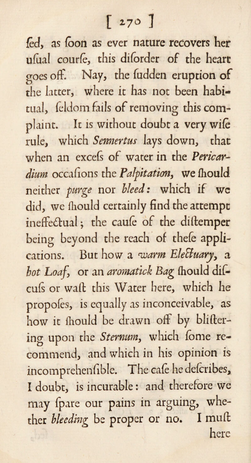 I 17° ] fed, as {oon as ever nature recovers her ufaal courfe, this diforder of the heart goes off. Nay, the fudden eruption of the latter, where it has not been habi¬ tual, feldom fails of removing this com¬ plaint. It is without doubt a very wife rule, which Semertus lays down, that when an excels of water in the Pericar¬ dium occafions the Palpitation, we Ihould neither purge nor bleed: which if we did, we Ihould certainly find the attempt ineffectual; the caufe of the diftemper being beyond the reach of thefe appli¬ cations. But how a •warm Electuary, a hot Loaf, or an aromatick Bag fliould di(- cufs or wall this Water here, which he propofes, is equally as inconceivable, as how it fliould be drawn off by blifter- ing uPon the Sternum, which feme re¬ commend, and which in his opinion is incomprehenfible. The cafe he deferibes, I doubt, is incurable: and therefore we may fpare our pains in arguing, whe¬ ther bleeding be proper or no. I mull