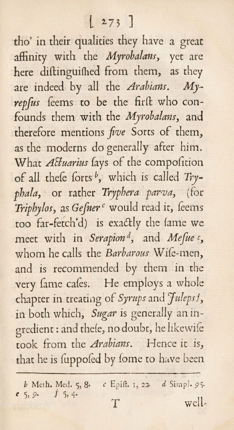 L 2-7$ 1 tho’ in their qualities they have a great affinity with the Myrobalans, yet are here diftinguifhed from them, as they are indeed by all the Arabians. My- repfus feems to be the fir It who con¬ founds them with the Myrobalans, and therefore mentions jive Sorts of them, as the moderns do generally afcer him. What Aquarius fays of the compofition of all thefe fortsh, which is called Try- phala, or rather Tryphera parva, (for Triphylos, as Gefnerc would read it, feems too far-fetch’d) is exa&ly the fame we meet with in Serapion f and Mefue c, whom he calls the Barbarous Wife-men, and is recommended by them in the very fame cafes. He employs a whole chapter in treating of Syrups and Juleps/, in both which, Sugar is generally an in¬ gredient : and thefe, no doubt, he likewife took from the Arabians. Hence it is, that he is fuppofed by feme to have been b Meth. Med. 5, 8* c Epift. 1, 22* ' 5>?• / 5, 4- T d Simp). well'