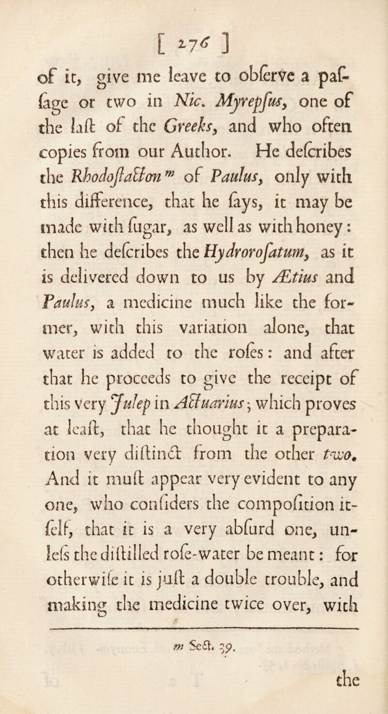 [ ] of it, give me leave to obferve a pat (age or two in Nic. Myrepfus, one of the Lift of the Greeks, and who often copies from our Author. He defcribes the Rhodojla&onm of Paulas, only with this difference, that he fays, it may be made with fugar, as well as with honey: then he defcribes the Hydrorofatum, as it is delivered down to us by ALtius and Paulus, a medicine much like the for¬ mer, with this variation alone, that water is added to the roles: and after that he proceeds to give the receipt of this very Julep in A&uarius, which proves at leaft, that he thought it a prepara¬ tion very diftindl from the other trcco. And it muff appear very evident to any one, who conhders the compofition it- felf, that it is a very abfurd one, un- le(s the diftilled role-water be meant: for otherwife it is juft a double trouble, and making; the medicine twice over, with O J m $e£L 3$?. the