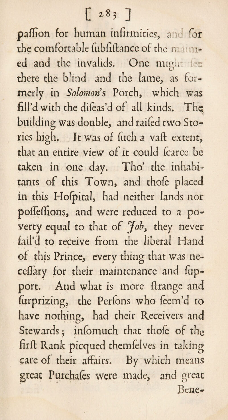 C **! ] palfion for human infirmities, and ''or the comfortable fubfiftance of the n s- ed and the invalids. One mieli 3 O there the blind and the lame, as for¬ merly in Solomons Porch, which was fill’d with the dileas’d of all kinds. The I*) building was double, and railed two Sto¬ ries high. It was of fuch a vaft extent, that an entire view of it could Icarce be taken in one day. Tho’ the inhabi¬ tants of this Town, and thole placed in this Holpital, had neither lands nor pollellions, and were reduced to a po¬ verty equal to that of Job, they never fail’d to receive from the liberal Hand % t •» - t •* of this Prince, every thing that was ne- ceflary for their maintenance and fup- port. And what is more llrange and furprizing, the Perfons who leem’d to have nothing, had their Receivers and Stewards; infomuch that thole of the firft Rank picqued themlelves in taking care of their affairs. By which means great Purchales were made, and great Bene-