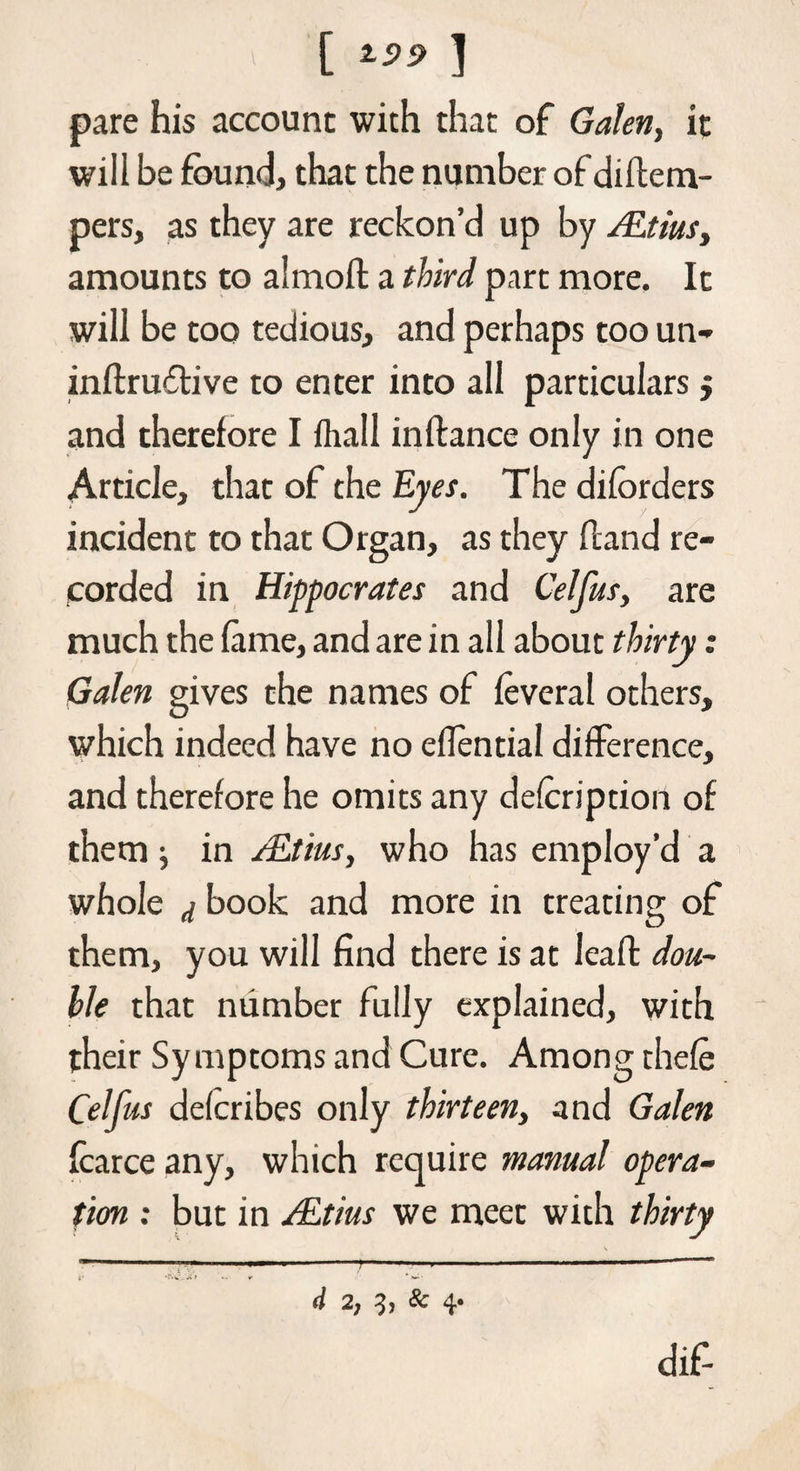 [ i.09 ] pare his account with that of Galen, it will be found, that the number of diftem- pers, as they are reckon’d up by ALtius, amounts to almoft a third part more. It will be too tedious, and perhaps too un- inftru6live to enter into all particulars j and therefore I fhall inftance only in one Article, that of the Eyes. The diforders incident to that Organ, as they (land re¬ corded in Hippocrates and Celfus, are much the lame, and are in all about thirty: Galen gives the names of leveral others, which indeed have no eflential difference, and therefore he omits any delcription of them j in AEtius, who has employ’d a whole j book and more in treating of them, you will find there is at leafl dou¬ ble that number fully explained, with their Symptoms and Cure. Among thele Celfus delcribes only thirteen, and Galen Icarce any, which require manual opera¬ tion : but in ALtius we meet with thirty d 2, & 4* dif-