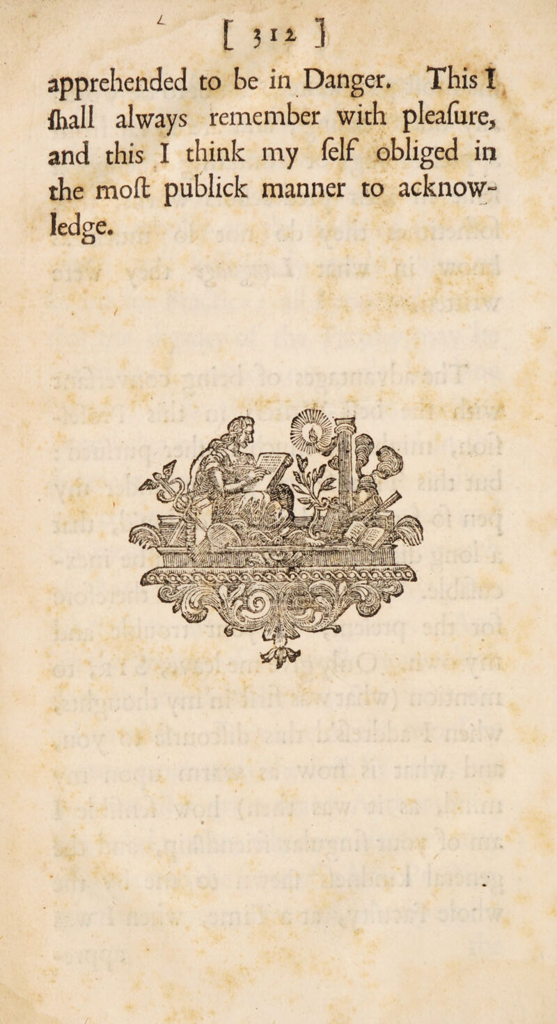 apprehended to be in Danger. This I ftiall always remember with pleafure, and this I think my lelf obliged in the moll publick manner to acknow¬ ledge. /•