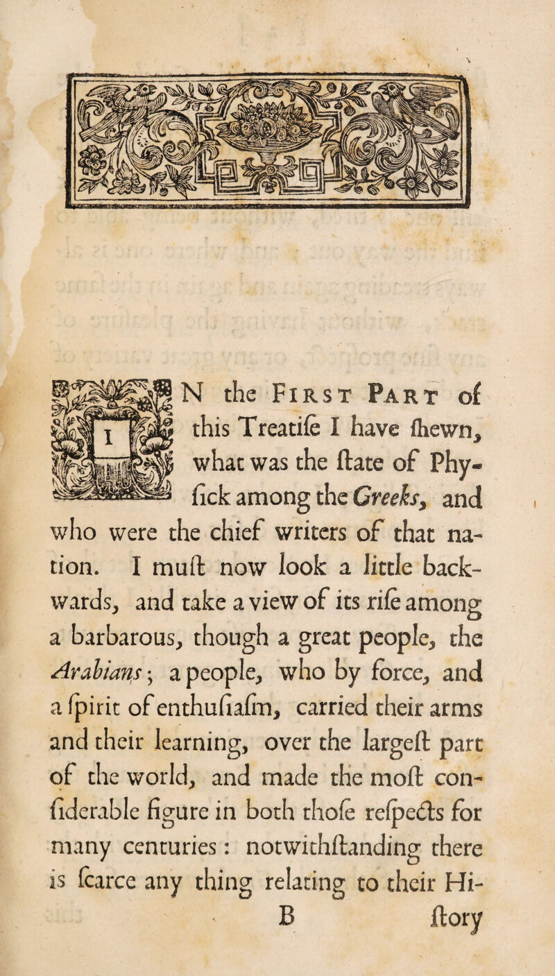 N the First Part of this Treadle I have fhewn, what was the ftate of Phy- nck among the Creeks, and who were the chief writers of that na¬ tion. I mu ft now look a little back¬ wards, and take a view of its rile among o a barbarous, though a great people, the Arabians; a people, who by force, and a fpirit of enthufiafm, carried their arms and their learning, over the largeft part of the world, and made the moft con- fiderable figure in both thole refpects for many centuries: notwithftanding there is fcarce any thing relating to their Hi- 13 jftory