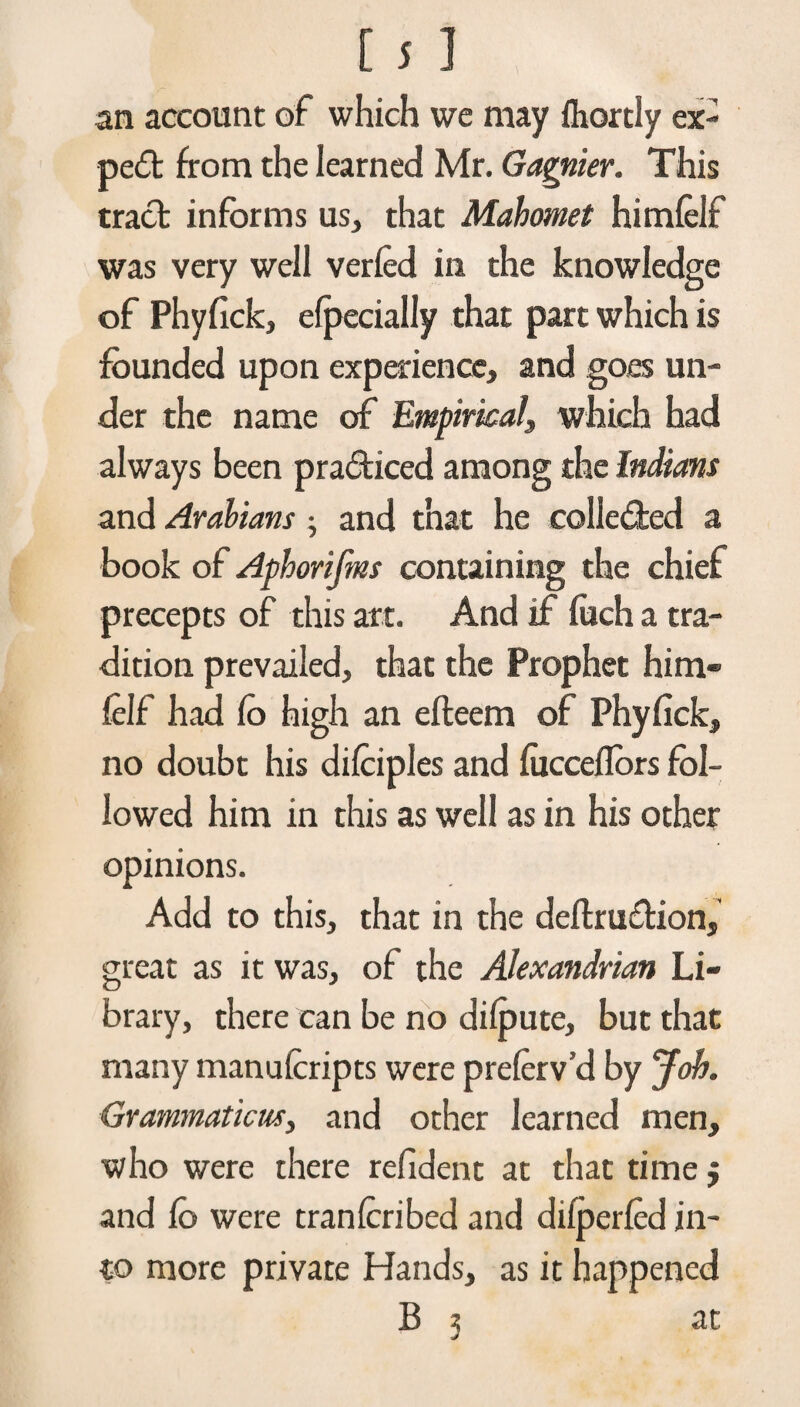 an account of which we may ihortly ex¬ pert from the learned Mr. Gagnier. This tract informs us, that Mahomet himielf was very well veried in the knowledge of Phyflck, efpecially that part which is founded upon experience, and goes un¬ der the name of Empirical, which had always been practiced among the Indians and Arabians; and that he colle&ed a book of Aphorijms containing the chief precepts of this art. And if foch a tra¬ dition prevailed, that the Prophet him- felf had fo high an efteem of Phyfick, no doubt his difciples and fucceflors fol¬ lowed him in this as well as in his other opinions. Add to this, that in the deftrusfHon, great as it was, of the Alexandrian Li¬ brary, there can be no dilpute, but that many manuicripts were preierv’d by Job. Grammaticus, and other learned men, who were there refident at that time $ and fo were tran (cribed and difperied in¬ to more private Hands, as it happened B 3 at