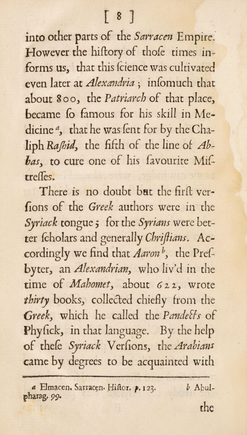 into other parts of the Sarracen Empire. However the hiftory of thofe times in¬ forms us, that this fcience was cultivated even later at Alexandria ; infomuch that about 800, the Patriarch of that place, became fo famous for his skill in Me¬ dicine a, that he was lent for by the Cha- liph Rajhid, the fifth of the line of Al¬ ias > to cure one of his favourite Mifi trefles. There is no doubt bat the firfl ver- fions of the Greek authors were in the Syriack tongue $ for the Syrians were bet¬ ter fcholars and generally Chrijlians. Ac¬ cordingly we find that Aaronh, the Pref- byter, an Alexandrian, who liv’d in the time of Mahomet, about 6 u, wrote thirty books, collected chiefly from the Greek, which he called the PandeSfs of Phyfick, in that language. By the help of thefe Syriack Verfions, the Arabians came by degrees to be acquainted with — ■■!■■■■■ I II — I—I — u _ m 1 ■■ II r-111 i a Elmacen. Sarracen* Hi/lor. b AbuJ- |)harag. 9$.