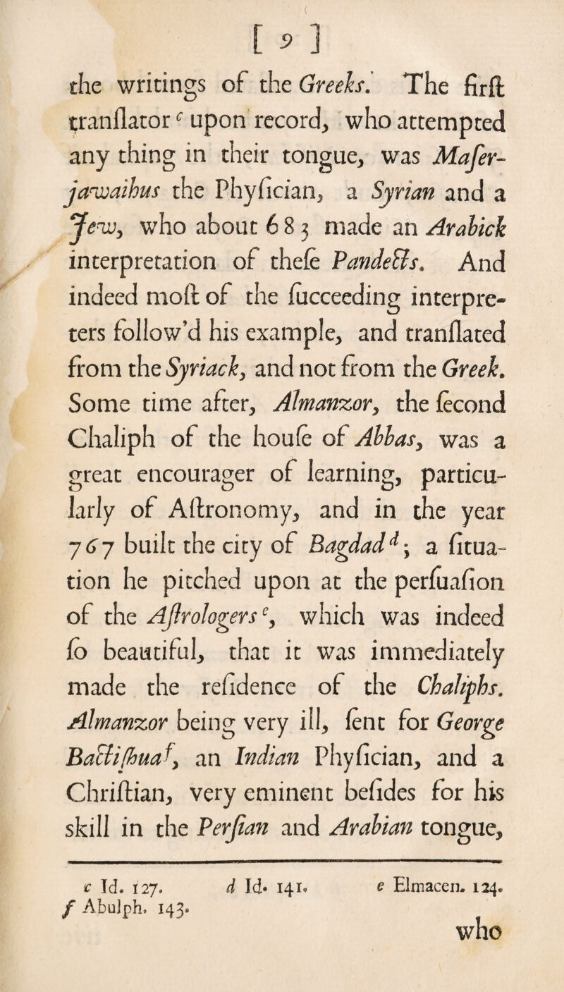 the writings of the GreeksThe frit tranilatorc upon record, who attempted any thing in their tongue, was Mafer- jazoaihus the Phyfician, a Syrian and a Jew, who about 683 made an Arahick interpretation of thefe Pande&s. And indeed moil of the focceeding interpre¬ ters follow’d his example, and tranflated from the Syriack, and not from the Greek. Some time after, Almanzor, the fecond Chaliph of the houfe of Albas, was a great encourager of learning, particu¬ larly of Aflronomy, and in the year 77 built the city of Bagdadd-y a fitua- tion he pitched upon at the perfuafion of the Ajlrologerse, which was indeed fo beautiful, that it was immediately made the refidence of the Chahphs. Almanzor being very ill, lent for George Baclifhua an Indian Phyfician, and a Chriftian, very eminent befides for his skill in the Perjian and Arabian tongue. e Id. 127. / Abulph. 143. d Id* 141* e Elmacen. 124. who