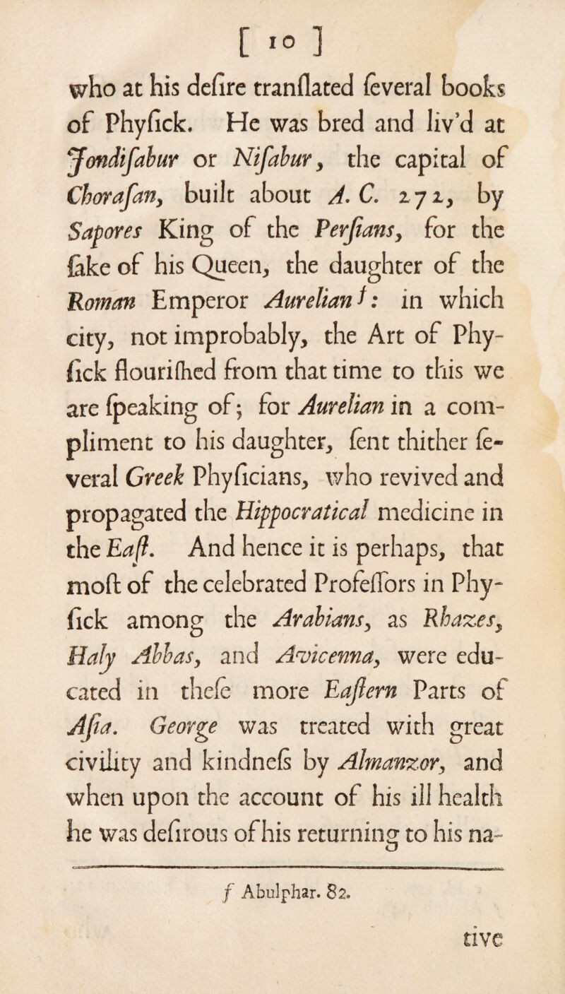 [ *0 ] who at his defire tranflated ieveral books of Phyfick. He was bred and liv’d at ‘ffmdifabur or Nifabur, the capital of Cborafan, built about A. C. 271, by Sapores King of the Perjians, for the fake of his Queen, the daughter of the Roman Emperor Aurelianh in which city, not improbably, the Art of Phy¬ fick flourifhed from that time to this we are {peaking of; for Aurelian in a com¬ pliment to his daughter, lent thither fe- veral Greek Phyficians, who revived and propagated the Hippocratic al medicine in the Ea(l. And hence it is perhaps, that moft of the celebrated ProfelTbrs in Phy¬ fick among the Arabians, as Rhazes, HaJy Abbas, and Avicenna, were edu¬ cated in thele more Eajiem Parts of A ft a. George was treated with great civility and kindnefi by Almanzor, and when upon the account of his ill health he was defirous of his returning to his na- f Abulphar. 82. tive