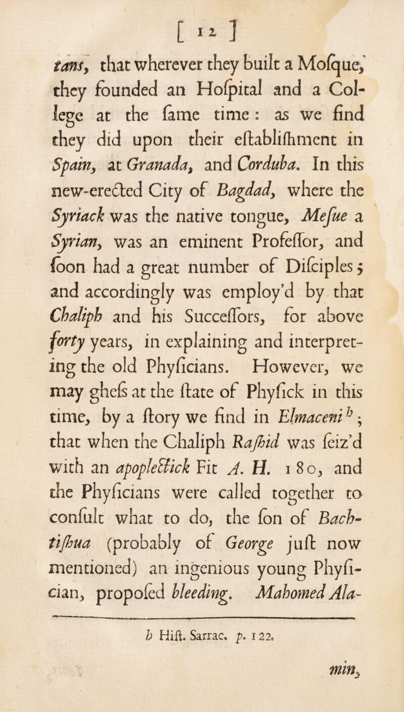 [ 11 1 tans, that wherever they built a Mofque, they founded an Hofpital and a Col¬ lege at the lame time: as we find they did upon their eftablifhment in Spain, at Granada, and Corduba. In this new-erected City of Bagdad, where the Syriack was the native tongue, Mefue a Syrian, was an eminent Profeflor, and foon had a great number of Difciples $ and accordingly was employ’d by that Chaliph and his Succefiors, for above forty years, in explaining and interpret¬ ing the old Phyficians. However, we may ghefs at the ftate of Phyfick in this time, by a ftory we find in Elmacenih; that when the Chaliph Rajhid was feiz’d with an apopJeUick Fit A. H. i 80, and the Phyficians were called together to confult what to do, the fon of Bach- tijhua (probably of George juft now mentioned) an ingenious young Phyfi- cian, propoled bleeding. Mahomed Ala- min. h Hill, Sarrac, p. 122,