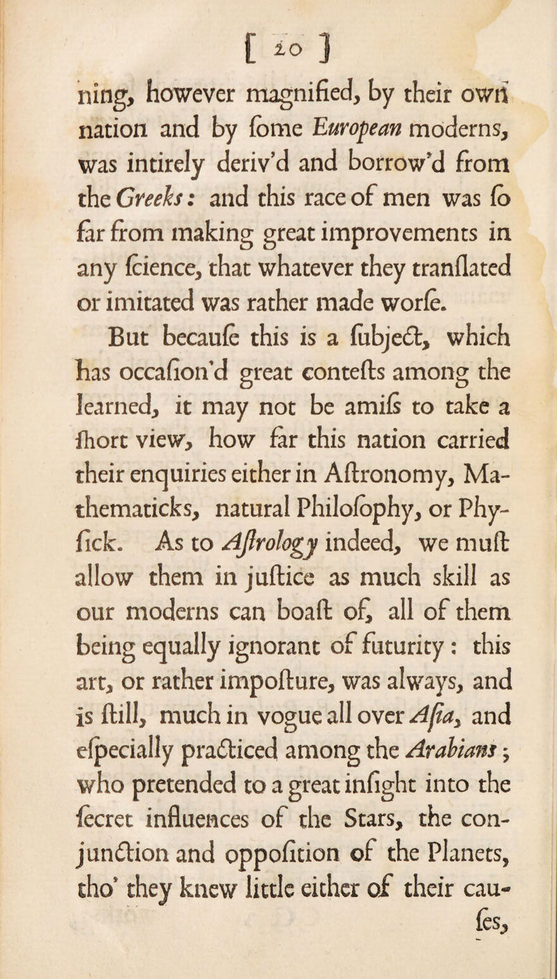 [ to J ning, however magnified, by their own nation and by ibme European moderns, was intirely deriv’d and borrow’d from the Greeks: and this race of men was fo far from making great improvements in any fcience, that whatever they tranflated or imitated was rather made worfe. But becaufe this is a fubjedfc, which has occafion’d great contefls among the learned, it may not be amifs to take a fhort view, how far this nation carried their enquiries either in Aftronomy, Ma- thematicks, natural Philofophy, or Phy- fick. As to Ajlrology indeed, we mu ft allow them in juftice as much skill as our moderns can boaffc ofi all of them being equally ignorant of futurity: this art, or rather impoflure, was always, and is ftill, much in vogue all over A{ia3 and efpecially practiced among the Arabians; who pretended to a great infight into the fecret influences of the Stars, the con- jun&ion and oppofition of the Planets, tho’ they knew little either of their cau- fes.