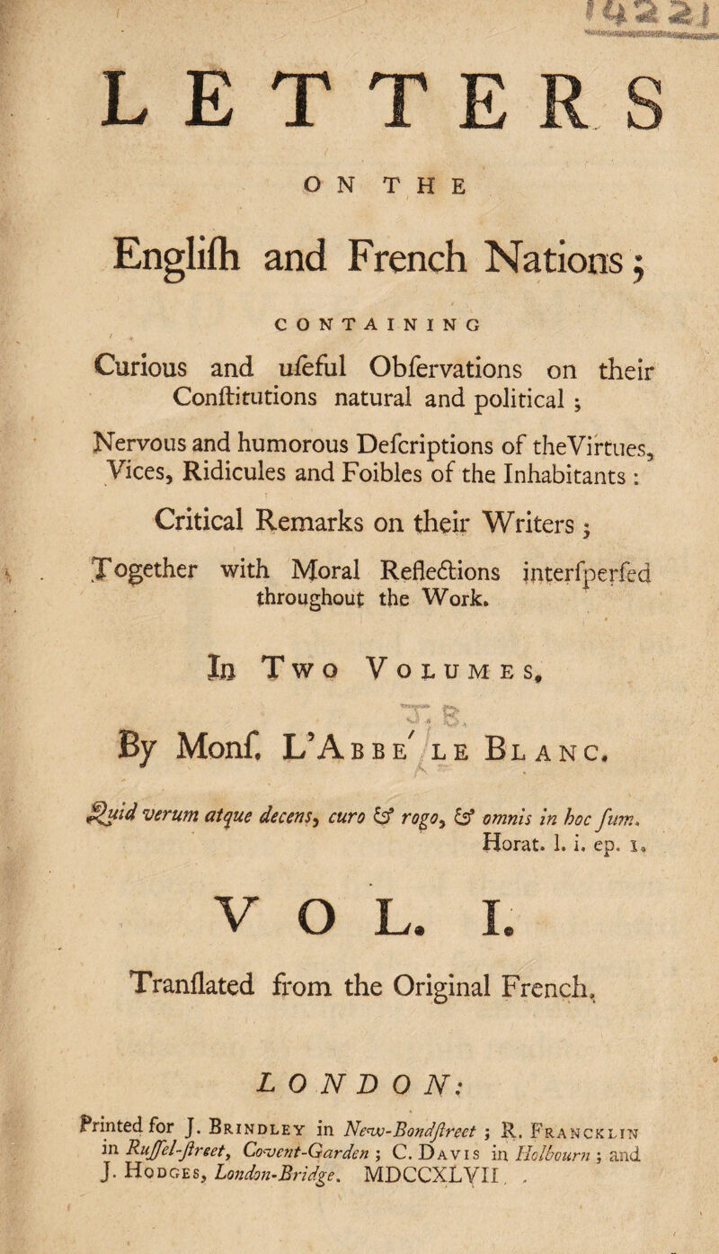 T T E ON THE * , , ' • • I ■ ' ' ■ • Englifh and French Nations $ CONTAINING Curious and ufeful Obfervations on their Conftitutions natural and political ; Nervous and humorous Defcriptions of theVirtues* Vices, Ridicules and Foibles of the Inhabitants : Critical Remarks on their Writers *y ^Together with Moral Reflexions interfperfed throughout the Work. !o Two Volumes, By Monf. L’Abbe le Blanc. ^uid verum atque decensy euro & rogoy omriis in hoc fum. Horat. 1. i. ep. i. V O L. I. Tranflated from the Original French, LONDON: Printed for J. Brindley in Ne<vj-Bondjlrect ; R. Frahcklin in RuJfel-Jireet, Convent-Garden ; C. Davis in Holbourn ; and J. Hodges, London-Bridge. MDCCXLyil, .