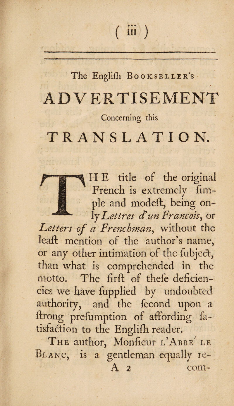 The Englifh Bookseller’s « ADVERTISEMENT Concerning this TRANSLATION. TH E title of the original French is extremely fim- ole and modeft, being on- . y Lettres d'un Francois, or Letters of a Frenchman, without the lead: mention of the author’s name, or any other intimation of the fubjedt, than what is comprehended in the motto. The firft of thefe deficien¬ cies we have fupplied by undoubted authority, and the fécond upon a ftrong prefumption of affording fa- tisfaction to the Englifh reader. The author, Monfieur l’Abbe' le Bl anc, is a gentleman equally re-