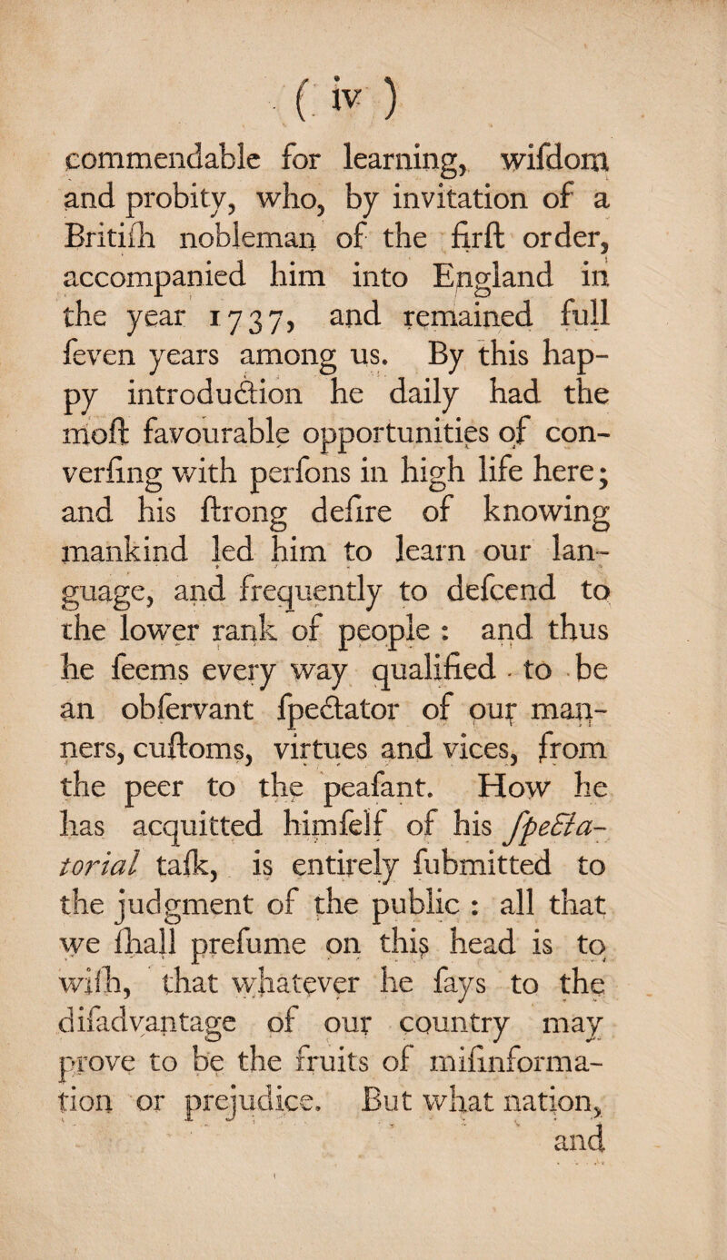 commendable for learning, wifdom and probity, who, by invitation of a Britiih nobleman of the firft order, accompanied him into England in the year 1737, and remained full feven years among us. By this hap¬ py introduction he daily had the moll favourable opportunities of con¬ verging with perfons in high life here ; and his ftrong delire of knowing mankind led him to learn our lan- * •' - « guage, and frequently to defcend to the lower rank of people : and thus •  • 1 ' A 1  ’X - r * he feems every way qualified - to be an obfervant fpectator of our man¬ ners, cuftoms, virtues and vices, from the peer to the peafant. How he has acquitted him fell of his fpeEia- iorial talk, is entirely fubmitted to the judgment of the public : all that we final! prefume on this head is to wifh, that whatever he fays to the disadvantage of our country may prove to be the fruits of mifinforma- tion or prej But what nation. and