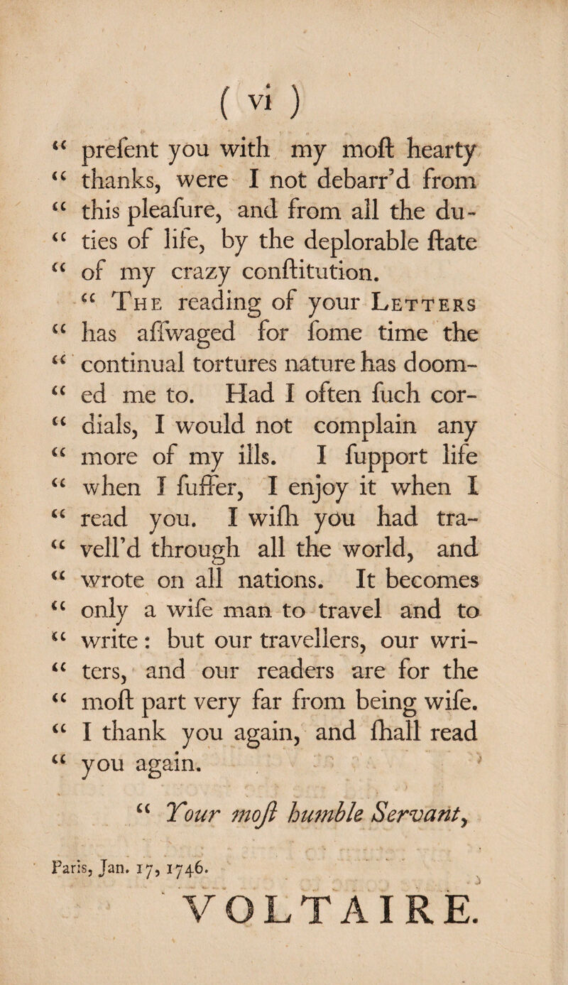 “ prefent you with my moft hearty “ thanks, were I not debarr’d from “ this pleafure, and from all the du- “ ties of life, by the deplorable ftate “ of my crazy conftitution. “ The reading of your Letters “ has aftwaged for fome time the “ continual tortures nature has doom- “ ed me to. Had I often fuch cor- “ dials, I would not complain any “ more of my ills. I fupport life “ when I fuffer, I enjoy it when I “ read you. I wifh you had tra- u veil’d through all the world, and “ wrote on all nations. It becomes *» , -u is W- _ “ only a wife man to travel and to “ write : but our travellers, our wri- 1C ters, and our readers are for the “ moft part very far from being wife. “ I thank you again, and fhall read “ you again. ' £‘ Tour moft humble Servant, Paris, Tan. 17, 1746. ' VOLTAIRE.