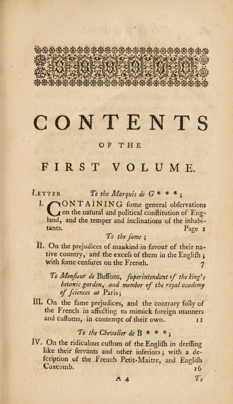 CONTENTS O F T H E FIRST VOLUME. Letter To the Marquis de G * * * ; I* /^lONT AIN ING fome general obfervations on the natural and political conftitution of Eng¬ land, and the temper and inclinations of the inhabi¬ tants. Page i To the fame ; 11. On the prejudices of mankind in favour of their na¬ tive country, and the excefs of them in the Englifh ; with fome cenfures on the French. 7 To Monfieur de BufFons, JuperIntendant of the king’s botanic garden, and member of the royal academy of fciences at Paris; III. On the fame prejudices, and the contrary folly of the French in aiFeéting to mimick foreign manners and cuftoms, in contempt of their own. 11 To the Chevalier de B * * * ; lV. On the ridiculous cuftom of the Englifh in dreiling like their fervants and other inferiors ; with a de- fcription of the French Petit-Maitre, and Englifh Coxcomb. ° 15