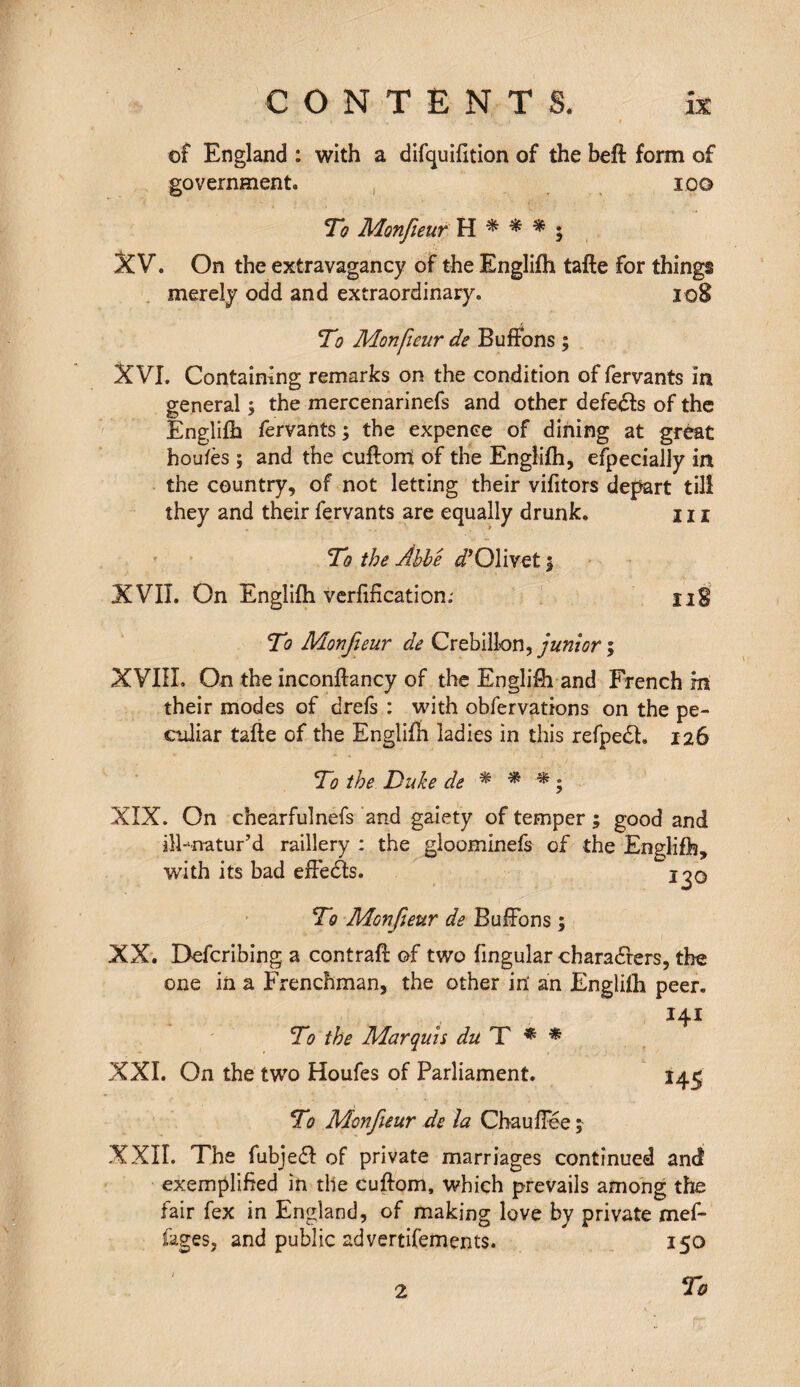 of England : with a difquifttion of the heft form of government. 100 To Monfieur H * * * ; XV. On the extravagancy of the Englifh tafte for things merely odd and extraordinary. 108 To Monfieur de Buffons ; XVI. Containing remarks on the condition of fervants in general ; the mercenarinefs and other defeats of the Englifh fervants ; the expence of dining at great houfès ; and the cuftorri of the Englifh, especially in the country, of not letting their vifitors depart till they and their fervants are equally drunk. 111 To the Abbe ^’Olivet 5 XVII. On Englifh verfification.- ïig To Monfieur de Crebillon, junior ; XVIII. On the inconftancy of the Englifh and French m their modes of drefs : with obfervations on the pe¬ culiar tafte of the Englifh ladies in this refpedh 126 To the Duke de * * * ; XIX. On chearfulnefs and gaiety of temper ; good and ilFnatur’d raillery : the gloominefs of the Englifh, with its bad effects. i^q To Monfieur de Buffons ; XX. Defcribing a contraft of two fingular characters, the one in a Frenchman, the other in' an Englilh peer. To the Marquis du T * * XXI. On the two Houfes of Parliament. 145 To Monfieur de la Chauffée; XXII. The fubjeéf of private marriages continued and exemplified in the cuftom, which prevails among the fair fex in England, of making love by private mef- fages, and public advertisements. 150 To 2