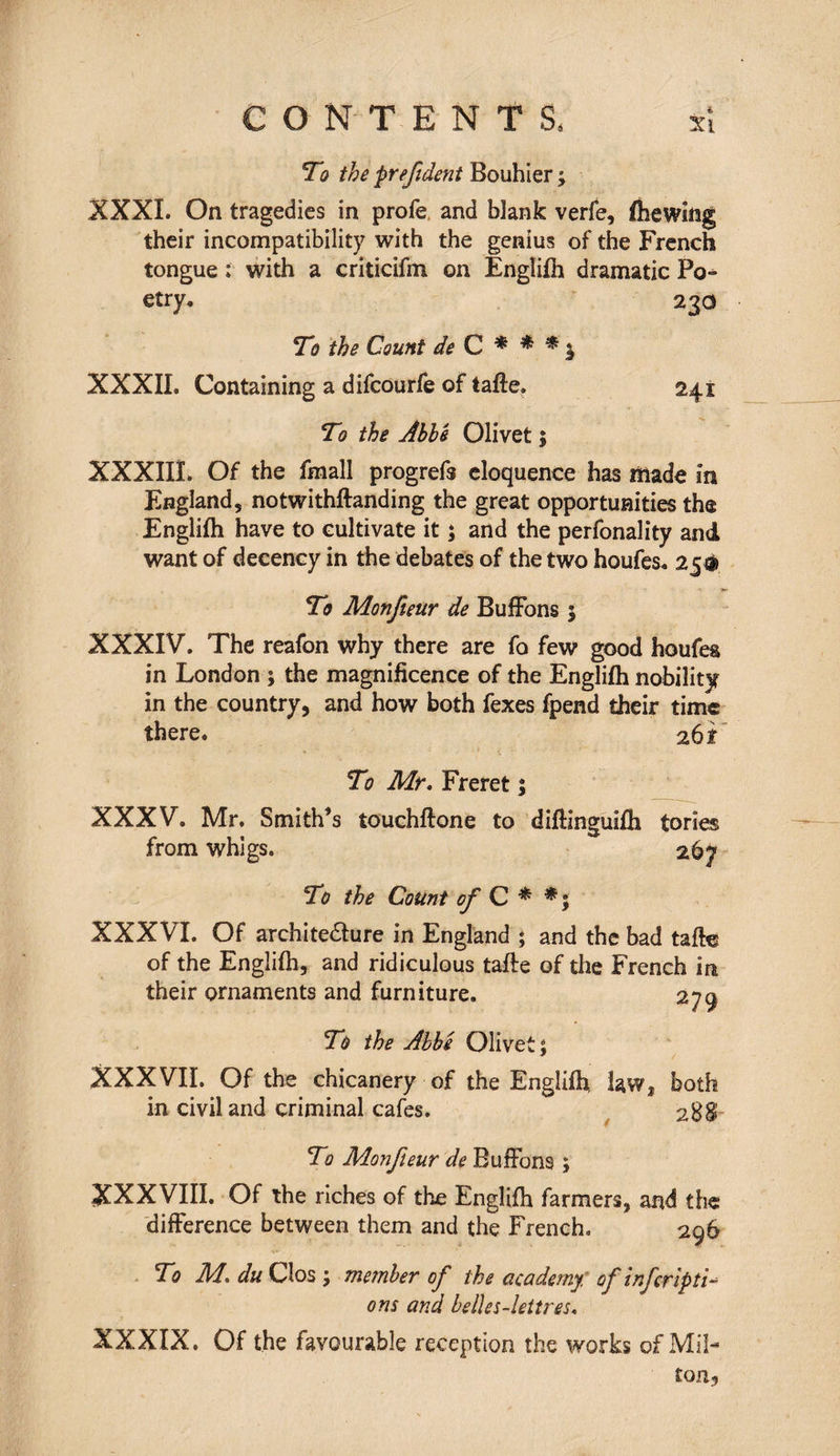 To the prefident Bouhier ; XXXI. On tragedies in profe and blank verfe, fhewing their incompatibility with the genius of the French tongue : with a criticifm on Englifh dramatic Po^ etry. 230 To the Count de C * * * y XXXII. Containing a difcourfe of tafte. 241 To the Abbe Olivet 5 XXXIIÎ. Of the fmall progrefs eloquence has made in England, notwithftanding the great opportunities the Englifh have to cultivate it ; and the perfonality and want of decency in the debates of the two houfes. 25® To Monfteur de BufFons 5 XXXIV. The reafon why there are fo few good houfes in London ; the magnificence of the Englifh nobility in the country, and how both fexes fpend their time there. 261 To Mr. Freret ; XXXV. Mr. Smith’s touchftone to diflinguifh tories from whigs. 267 To the Cotint of C * XXXVI. Of archite&ure in England ; and the bad tafte of the Englifh, and ridiculous tafte of the French in their ornaments and furniture. 279 To the Abbé Olivet; XXXVII. Of the chicanery of the Englifh, law, both in civil and criminal cafes. 28$ To Monfteur de BufFons ; XXXVIII. Of the riches of the Englifh farmers, and the difference between them and the French. 296 To M. du Clos ; member of the academy, of inf tripli¬ ons and belles-lettres. XXXIX. Of the favourable reception the works of Mil-* ton,