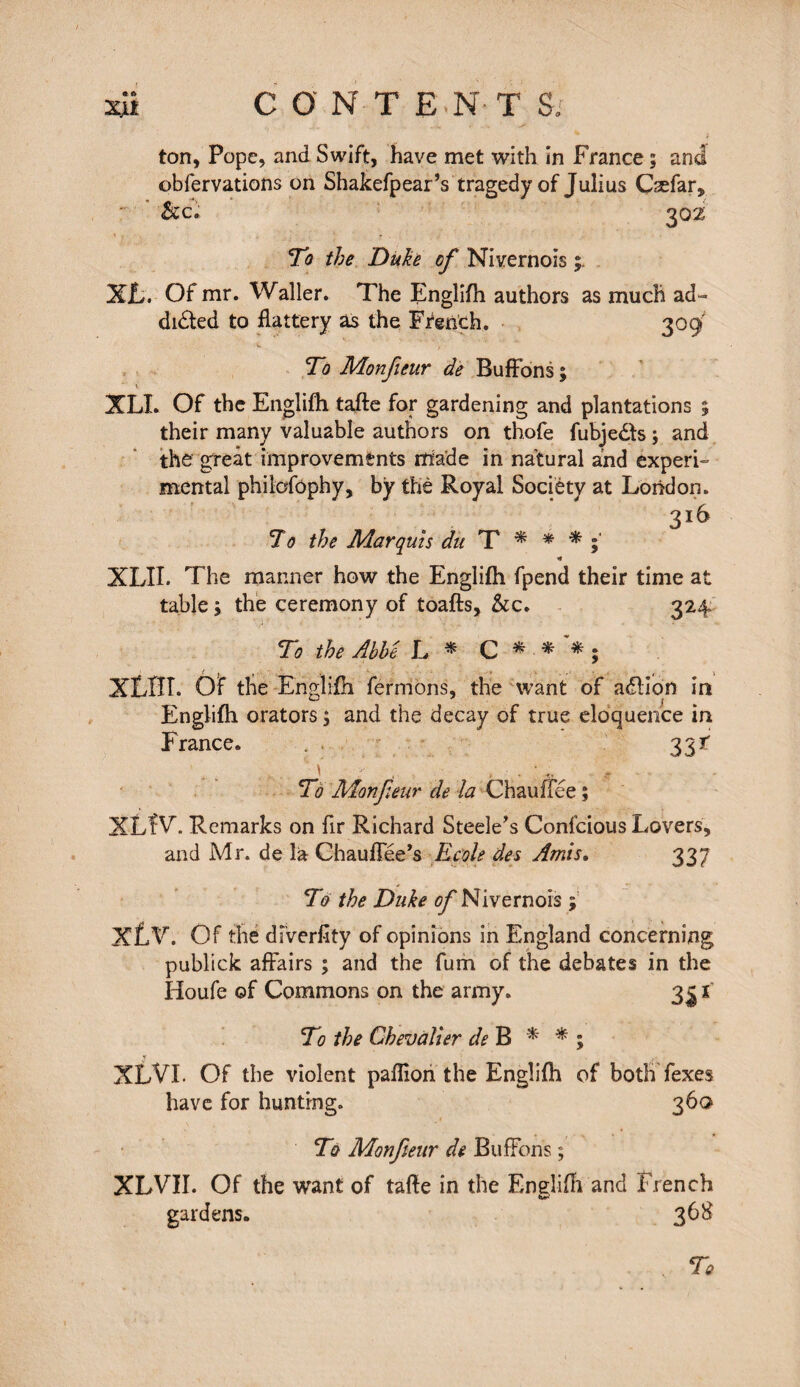 obfervations on Shakefpear’s tragedy of Julius Cæfar, &c; 302 To the Duke of Nivernois XL. Of mr. Waller. The Englifh authors as much ad» dieted to flattery as the French. 309 To Monfieur de Buffons ; XLI. Of the Englifh tafte for gardening and plantations 5 their many valuable authors on thofe fubje&s ; and the great improvements made in natural and experi¬ mental philofôphy, by the Royal Society at London. 316 To the Marquis du T * * * »* XLII. The manner how the Englifh fpend their time at table i the ceremony of toafts, &c. 324 To the Abbe L * C * ■*'*; ( j , , * XLBI. Of the Englifh fermons, the want of adlion in Englifh orators ; and the decay of true eloquence in France. 33i To Monfieur de la Chauffée ; XLÎV\ Remarks on fir Richard Steele's Confcious Lovers, and Mr. de la Chauffée's Ecole des Amis. 337 To the Duke ofi Nivernois ; XLV. Of the dfverfity of opinions in England concerning publick affairs ; and the fum of the debates in the Houfe of Commons on the army. 3^ ï To the Chevalier de B * * ; XLVI. Of the violent paflion the Englifh of both fexes have for hunting. 360 To Monfieur de Buffons ; XLVII. Of the want of tafte in the Englifli and French gardens. 368