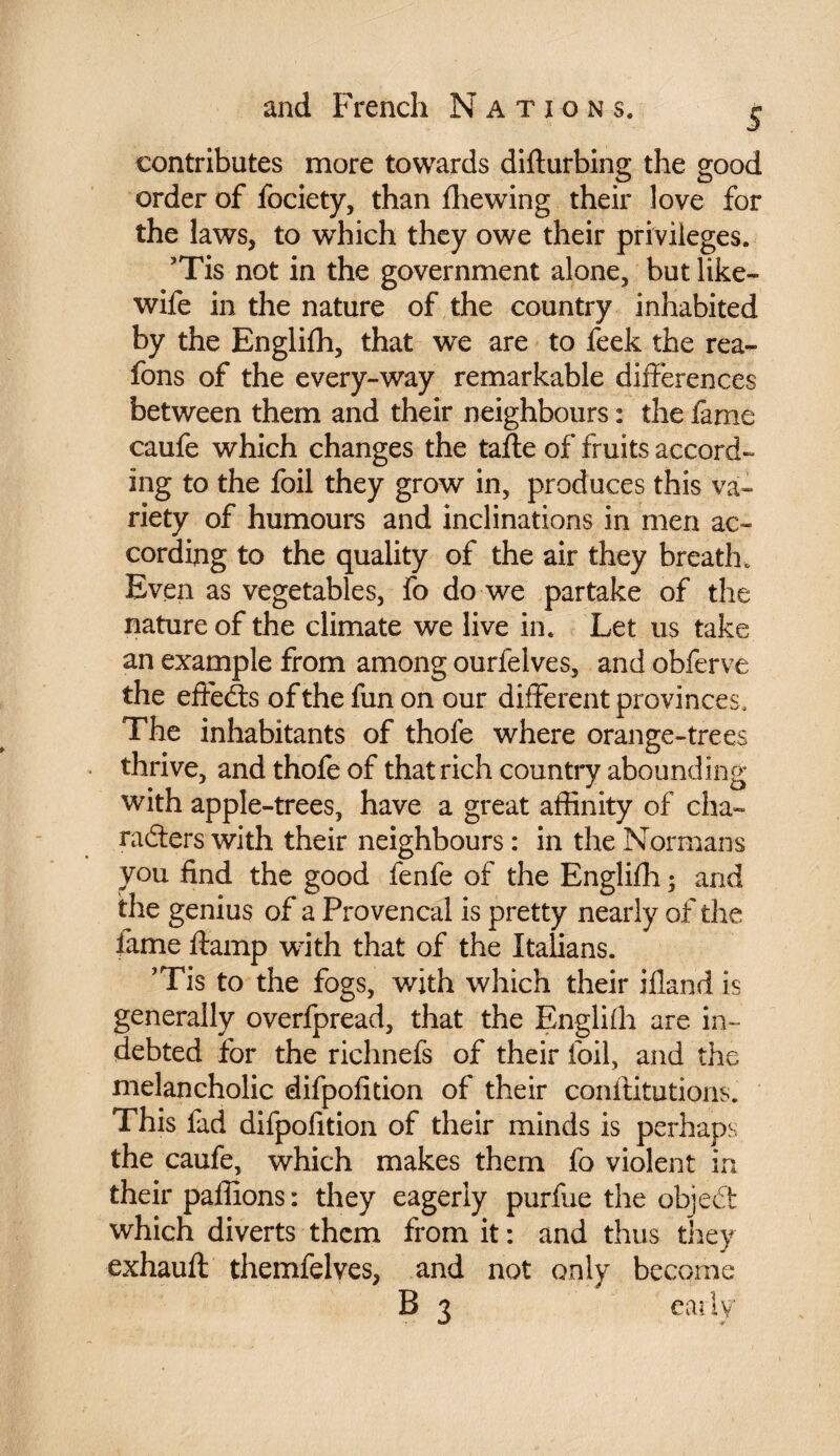 contributes more towards difturbing the good order of fociety, than fhewing their love for the laws, to which they owe their privileges. ’Tis not in the government alone, but like- wife in the nature of the country inhabited by the Englifh, that we are to feek the rea- fons of the every-way remarkable differences between them and their neighbours : the fame caufe which changes the tafte of fruits accord¬ ing to the foil they grow in, produces this va¬ riety of humours and inclinations in men ac¬ cording to the quality of the air they breath. Even as vegetables, fo do we partake of the nature of the climate we live in. Let us take an example from among ourfelves, and obferve the effects of the fun on our different provinces. The inhabitants of thofe where orange-trees thrive, and thofe of that rich country abounding with apple-trees, have a great affinity of cha¬ racters with their neighbours : in the Normans you find the good fenfe of the Englifh ; and the genius of a Provencal is pretty nearly of the fame ftamp with that of the Italians. ’Tis to the fogs, with which their ifland is generally overfpread, that the Englifh are in¬ debted for the riclmefs of their foil, and the melancholic difpofition of their canftitutions. This fad difpofition of their minds is perhaps the caufe, which makes them fo violent in their paffions : they eagerly purfue the objedt which diverts them from it : and thus they exhauft themfelves, and not only become B 3 eaily