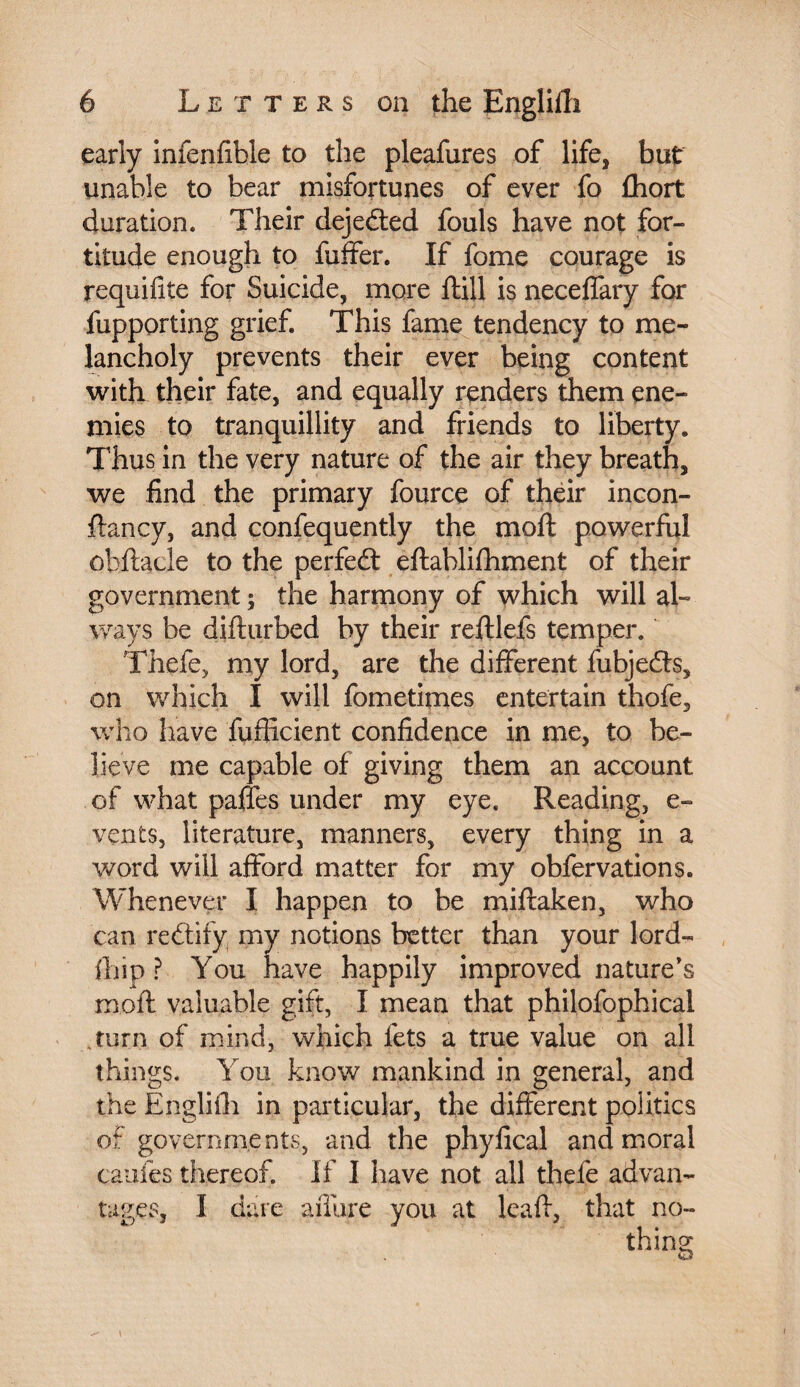 early infenfible to the pleafures of life, but unable to bear misfortunes of ever fo fhort duration. Their dejeéted fouls have not for¬ titude enough to fuffer. If fome courage is requifite for Suicide, more {till is neceflary for fupporting grief. This fame tendency to me¬ lancholy prevents their ever being content with their fate, and equally renders them ene¬ mies to tranquillity and friends to liberty. Thus in the very nature of the air they breath, we find the primary fource of their incon- ftancy, and confequently the moll powerful obftacle to the perfedt eftahlifhment of their government ; the harmony of which will al¬ ways be diflurbed by their reftlefs temper. Thefe, my lord, are the different fubjedls, on which I will fometimes entertain thofe, who have diffident confidence in me, to be¬ lieve me capable of giving them an account of what paffes under my eye. Reading, e- vents, literature, manners, every thing in a word will afford matter for my obfervations. Whenever I happen to be miftaken, who can rectify my notions better than your lord- fhip ? You have happily improved nature’s mod: valuable gift, I mean that philofophical turn of mind, which lets a true value on all things. You know mankind in general, and the Englifh in particular, the different politics of governments, and the phyfical and moral cantes thereof. If I have not all thele advan¬ tages, I dare aiTure you at lead, that no- i