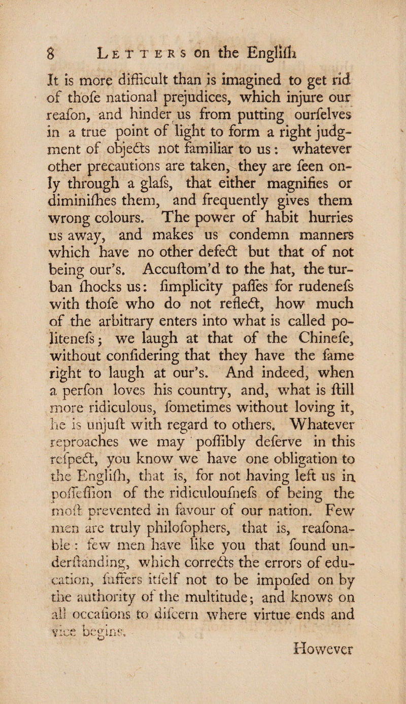 It is more difficult than is imagined to get rid of thofe national prejudices, which injure our reafon, and hinder us from putting ourfelves in a true point of light to form a right judg¬ ment of objects not familiar to us : whatever other precautions are taken, they are feen on¬ ly through a glafs, that either magnifies or diminifhes them, and frequently gives them wrong colours. The power of habit hurries us away, and makes us condemn manners which have no other defed but that of not being our’s. Accuftom’d to the hat, the tur¬ ban ihocks us : fimplicity paffes for rudenefs with thofe who do not refled, how much of the arbitrary enters into what is called po¬ lite nefs • we laugh at that of the Chinefe, without confidering that they have the fame right to laugh at our’s. And indeed, when a perfon loves his country, and, what is Hill more ridiculous, fometimes without loving it, he is unjuft with regard to others. Whatever reproaches we may poffibly deferve in this refped, you know we have one obligation to the Englifh, that is, for not having left us in poffeffion of the ridiculoufnefs of being the mo ft prevented in favour of our nation. Few i men are truly philofophers, that is, reafona- bie : few men have like you that found un- derftanding, which correds the errors of edu¬ cation, luffcrs itielf not to be impofed on by the authority of the multitude; and knows on all occafions to difcern where virtue ends and vice begins. However