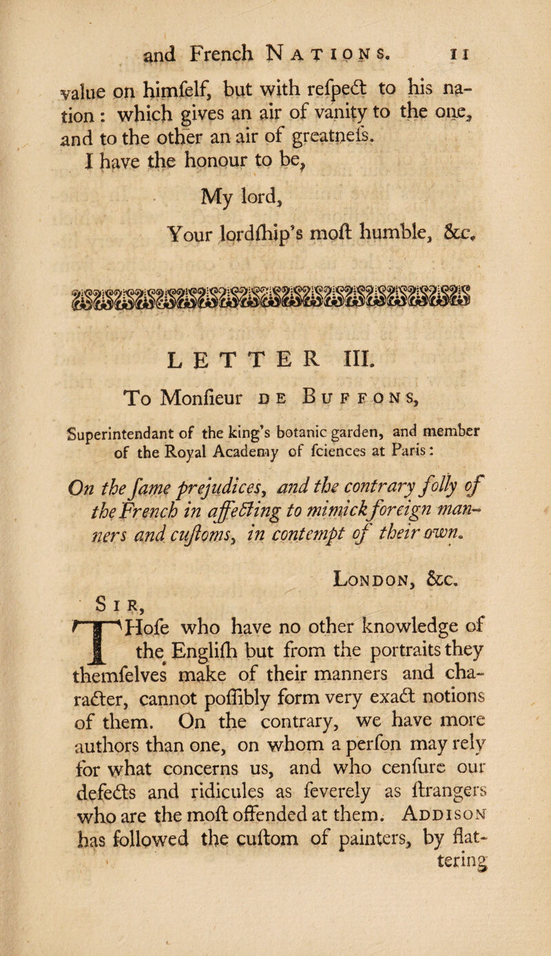 value on himfelf, but with refpeft to his na¬ tion : which gives an air of vanity to the one, and to the other an air of greatneis. X have the honour to be? My lord. Your lordftiip’s moft humble, &c* LETTER III. To Monfieur de Buffons, Superintendant of the king’s botanic garden, and member of the Royal Academy of fciences at Paris : On the fame prejudices, and the contrary folly of the French in affecting to mimick foreign man¬ ners and cufioms, in contempt of their own. London, &c. Sir, THofe who have no other knowledge of the# Englifh but from the portraits they themfelves make of their manners and cha~ rafter, cannot poffibly form very exaft notions of them. On the contrary, we have more authors than one, on whom a perfon may rely for what concerns us, and who cenfurc our defefts and ridicules as feverely as ftrangers who are the moft offended at them. Addison has followed the cuftom of painters, by flat¬ tering