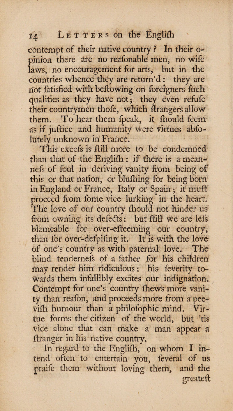 contempt of their native country ? In their o- pinion there are no reafonable men, no wife laws, no encouragement for arts, but in the countries whence they are return’d : they are not fatisfied with bellowing on foreigners fuch qualities as they have not ; they even refufe their countrymen thofe, which ftrangers allow them. To hear them fpeak, it fhould feem as if juftice and humanity were virtues abfo- lutely unknown in France. This excefs is ftill more to be condemned than that of the Englifli : if there is a mean- nefs of foul in deriving vanity from being of this or that nation, or blufhing for being born in England or France, Italy or Spain; if muff proceed from feme vice lurking in the heart. The love of our country fhould not hinder us from owning its defeats : but ftill we are lefs blameable for over-efteeming our country, than for over-defpifing it. It is with the love of one’s country as with paternal love. The blind tendernefs of a father for his children may render him ridiculous : his feverity to¬ wards them infallibly excites our indignation. Contempt for one’s country fhews more vani¬ ty than reafon, and proceeds more from a pee- vifh humour than a philofophic mind. Vir¬ tue forms the citizen of the world, but ’tis vice alone that can make a man appear a ftranger in his native country. In regard to the Englifh, on whom I in¬ tend often to entertain you, fevéral of us praife them without loving them, and the greateft