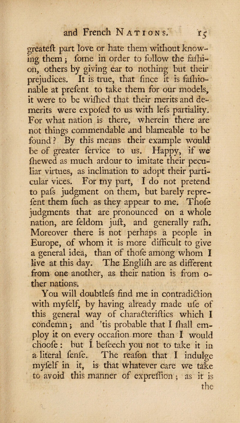 greateft part love or hate them without know¬ ing them ; fome in order to follow the fafhi- on, others by giving ear to nothing but their prejudices. It is true, that fince it is fafhio- nable at prefent to take them for our models, it were to be wifhed that their merits and de¬ merits were expoied to us with lefs partiality. For what nation is there, wherein there are not things commendable and blameabie to be found ? By this means their example wrould be of greater fervice to us. Happy, if we fhewed as much ardour to imitate their pecu¬ liar virtues, as inclination to adopt their parti¬ cular vices. For my part, I do not pretend to pafs judgment on them, but barely repre- fent them fuch as they appear to me. Thofe judgments that are pronounced on a whole nation, are feldom juft, and generally rafti. Moreover there is not perhaps a people in Europe, of whom it is more difficult to give a general idea, than of thofe among whom I live at this day. The Englifh are as different from one another, as their nation is from o~ ther nations. You will doubtlefs find me in contradiction with myfelf, by having already made ufe of this general way of charaCteriftics which I condemn ; and ’tis probable that I (hall em¬ ploy it on every occafion more than I would choofe : but I befeech you not to take it in a literal fenfe. The reafon that I indulge myfelf in it, is that whatever care we take to avoid this manner of expreflton ; as it is the