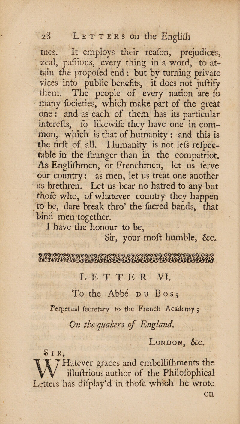 tues. It employs their reafon, prejudices,, zeal, paillons, every thing in a word, to at¬ tain the propofed end : but by turning private vices into public benefits, it does not juftify them. The people of every nation are fo many focieties, which make part of the great one: and as each of them has its particular interefts, fo likewife they have one in com¬ mon, which is that of humanity : and this is the firft of all. Humanity is not lefs refpee- table in the ftranger than in the compatriot. As Engliihmen, or Frenchmen, let us ferve our country: as men, let us treat one another as brethren. Let us bear no hatred to any but thofe who, of whatever country they happen to be, dare break thro’ the facred bands, that bind men together. I have the honour to be. Sir, your moft humble, &ca LETTER VI. To the Abbé du B o s 5 Perpetual fecretary to the French Academy ; On the quakers of England. & I R, London, &c. WHatever graces and embellilhments the illuftrious author of the Philofophical Letters has difplay’d in thofe which he wrote on