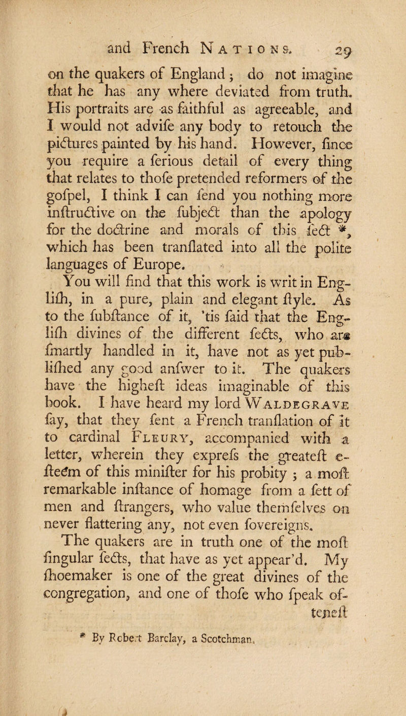 on the quakers of England ; do not imagine that he has any where deviated from truth. His portraits are as faithful as agreeable, and I would not advife any body to retouch the pictures painted by his hand. However, fines you require a ferious detail of every thing that relates to thofe pretended reformers of the gofpel, I think I can fend you nothing more inftrudtive on the fubjedt than the apology for the doctrine and morals of this fiedt which has been tranflated into all the polite languages of Europe. You will find that this work is writ in Eng- lilh, in a pure, plain and elegant flyle. As to the fubftance of it, ’tis faid that the Eng- lifh divines of the different fedts, who ans fmartly handled in it, have not as yet pub¬ lished any good anfwer to it. The quakers have the higheft ideas imaginable of this book. I have heard my lord Waldegrave lay, that they fent a French tranflation of it to cardinal Fleury, accompanied with a letter, wherein they exprefs the greateft c- fte£m of this minifter for his probity ; a moft remarkable inftance of homage from a fett of men and ftrangers, who value themfelves on never flattering any, not even fovereigns. The quakers are in truth one of the moft Angular fedts, that have as yet appear’d. My Ihoemaker is one of the great divines of the congregation, and one of thofe who fpeak of- tejaeii * By Robert Barclay, a Scotchman,