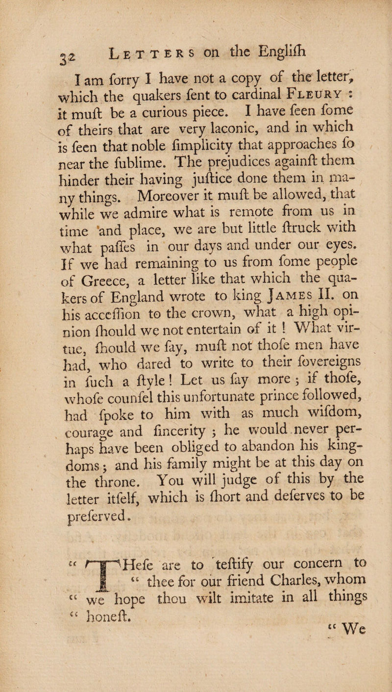 I am forry I have not a copy of the letter, which the quakers lent to cardinal Fleury : it mult be a curious piece. I have feen l'ome of theirs that are very laconic, and in which is feen that noble fimplicity that approaches fo near the fublime. The prejudices again!!: them hinder their having juftice done them in ma¬ ny things. Moreover it mufh be allowed, that while we admire what is remote from us in time 'and place, we are but little ftruck with what pâlies in our days and under our eyes. If we had remaining to us from fome people of Greece, a letter like that which the qua¬ kers of England wrote to king James II. on his acccffion to the crown, what a high opi¬ nion fhould we not entertain of it ! What vir¬ tue, Ihould we fay, mull: not thofe men have had, who dared to write to their fovereigns in fuch a ftyle ! Let us fay more ; if thofe, whofe counfel this unfortunate prince followed, had fpoke to him with as much wifdom, courage and fmcerity ; he would never per¬ haps have been obliged to abandon his king¬ doms ; and his family might be at this day on the throne. You will judge of this by the letter itfelf, which is Ihort and deferves to be preferved. cc f~g“‘'Hefe are to teftify our concern to jg^ “ thee for our friend Charles, whom “ we hope thou wilt imitate in all things “ honeft. “ We